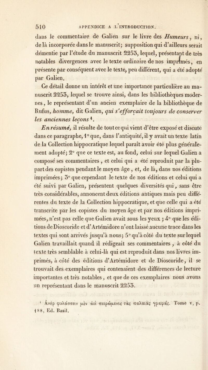 daDS le commentaire de Galien sur le livre des Humeurs , ni, delà incorporée dans le manuscrit; supposition qui d’ailleurs serait démentie par l’étude du manuscrit 2255, lequel, présentant de très notables divergences avec le texte ordinaire de nos imprimés, en présente par conséquent avec le texte, peu différent, qui a été adopté par Galien. Ce détail donne un intérêt et une importance particulière au ma- nuscrit 2255, lequel se trouve ainsi, dans les bibliothèques moder- nes , le représentant d’un ancien exemplaire de la bibliothèque de Rufus, homme, dit Galien, qui s'efforcait toujours de conserver les anciennes leçons1. ù En résumé, il résulte de tout ce qui vient d’être exposé et discuté dans ce paragraphe, 10 que, dans l’antiquité, il y avait un texte latin de la Collection hippocratique lequel paraît avoir été plus générale- ment adopté; 2° que ce texte est, au fond, celui sur lequel Galien a composé ses commentaires , et celui qui a été reproduit par la plu- part des copistes pendant le moyen âge , et, de là, dans nos éditions imprimées ; 5° que cependant le texte de nos éditions et celui qui a été suivi par Galien, présentent quelques diversités qui, sans être très considérables, annoncent deux éditions antiques mais peu diffé- rentes du texte de la Collection hippocratique, et que celle qui a été transcrite par les copistes du moyen âge et par nos éditions impri- mées, n’est pas celle que Galien avait sous les veux ; 4-° que les édi- tions deDioscoride et d’Artémidore n’ont laissé aucune trace dans les textes qui sont arrivés jusqu’à nous; 5° qu’à côté du texte sur lequel Galien travaillait quand il rédigeait ses commentaires , à côté du texte très semblable à celui-là qui est reproduit dans nos livres im- primés, à côté des éditions d’Artémidore et de Dioscoride, il se trouvait des exemplaires qui contenaient des différences de lecture importantes et très notables, et que de ces exemplaires nous avons un représentant dans le manuscrit 2255. 1 Ανηρ φυλάσσειν υ.έν άει πειρώμενος τάς παλαιάς γραφάς. Tome ν, ρ. I 88, Ed. Basil.