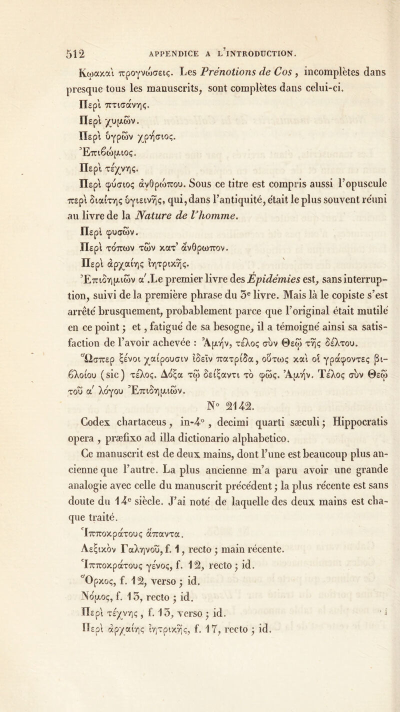 Κωακαί προγνώσεις. Les Prénotions de Cos , incomplètes dans presque tous les manuscrits, sont complètes dans celui-ci. Περί πτισάνης. Περί χυμών. Περί υγρών χρησιος. Έπιβώμιος. Περί τέχνης. Περί φύσιος ανθρώπου. Sous ce titre est compris aussi l’opuscule περί διαίτης υγιεινής, qui, dans l'antiquité, était le plus souvent réuni au livre de la Nature de l'homme. Περί φυσών. Περί τόπων των κατ’ άνθρωπον. Περί άρχαίης ιητρικης. Επιδημιών a.Le premier livre des Épidémies est, sans interrup- tion, suivi de la première phrase du 5e livre. Mais là le copiste s’est arrêté brusquement, probablement parce que l’original était mutilé en ce point -, et, fatigué de sa besogne, il a témoigné ainsi sa satis- faction de l’avoir achevée : Άμην, τέλος συν Θεώ της δέλτου. 'Ώσπερ ξένοι χαίρουσιν Ιδεΐν πατρίδα, ούτως καί ot γράφοντες βί- βλο ίου (sic) τέλος. Δόξα τώ δείξαντι τδ φώς. Άμην. Τέλος συν Θεώ του ol λόγου Επιδημιών. Ν° 2U2. Codex chartaceus, in-T°, decimi quarti sæculi-, Hippocratis opéra , præfixo ad ilia dictionario alphabetico. Ce manuscrit est de deux mains, dont l’une est beaucoup plus an- cienne que l’autre. La plus ancienne m’a paru avoir une grande analogie avec celle du manuscrit précédent ; la plus récente est sans doute du lTe siècle. J’ai noté de laquelle des deux mains est cha- que traité. Τπποκράτους άπαντα. Λεξικόν Γαληνού, f. 1, recto -, main récente. Τπποκράτους γένος, f. 12, recto -, id. Όρκος, f. 12, verso -, id. Νόμος, f. 15, recto -, id. Περί τέχνης , f. 15, verso · id. 1 i Περί άρχαίης ίητρικης, f. 1 T, recto -, id.