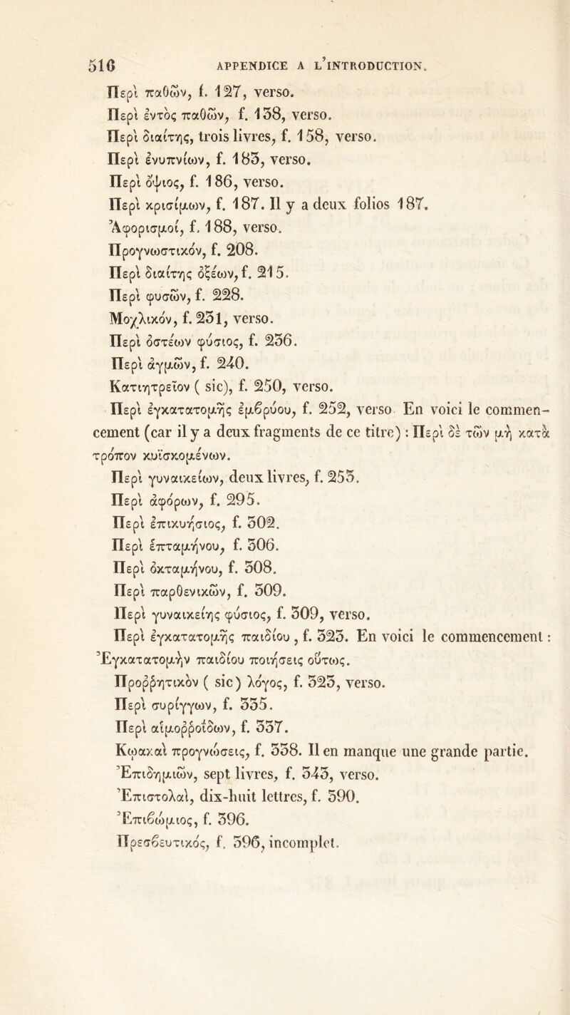 Περί παθών, ί. 127, verso. Περί εντός παθών, f. 138, verso. Περί διαίτης, trois livres, f. 158, verso. Περί ενυπνίων, f. 183, verso. Περί οψιος, f. 186, verso. Περί κρισίμοιν, f. 187. Il y a deux folios 187. Άφορισμοί, f, 188, verso. Προγνωστικόν, f. 208. Περί διαίτης οξέων, f. 215. Περί φυσών, f. 228. Μοχλικόν, f. 231, verso. Περί όστέιον φυσιος, f. 236. Περί άγμών, f. 240. Κατιητρειον ( sic), f. 250, verso. Περί εγκατατομης εμβρύου, f. 252, verso En voici le commen- cement (car il y a deux fragments de ce titre) : Περί δε των μή κατα τρόπον κ,υϊσκομένων. Περί γυναικείων, deux livres, f. 253. Περί άφόριον, f. 295. Περί επικυησιος, f. 502. Περί επταμηνου, f. 306. Περί οκτάμηνου, f. 508. Περί παρΟενικών, f. 509. Περί γυναικείης φυσιος, f. 509, verso. Περί εγκατατομης παιδιού , f. 525. En voici le commencement : Έγκατατομήν παιδιού ποιήσεις ούτως. Προφητικόν ( sic) λόγος, f. 523, verso. Περί συριγγών, f. 355. Περί αιμορροΐδιον, f. 357. Κωαχαι προγνιόσεις, f. 358. Il en manque une grande partie. Επιδημιών, sept livres, f. 543, verso. Έπιστολαΐ, dix-huit lettres, f. 590. Έπιβοιμιος, f. 596. Πρεσβευτικός, f, 596, incomplet.