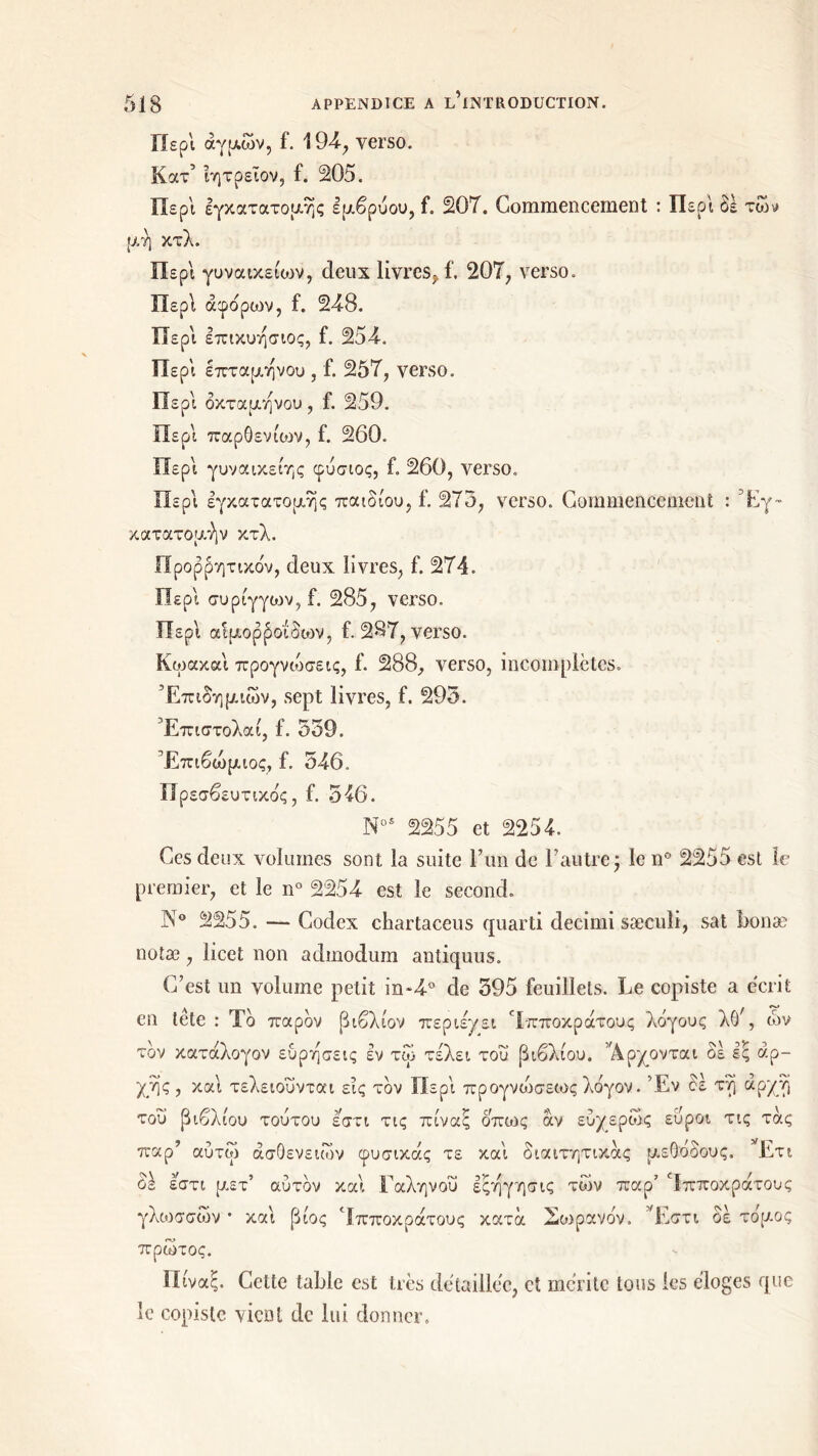 Περί άγριων, f. 194·, verso. Κατ’ ϊητρεΐον, f. 205. Περ'ι εγκατατομής εμβρύου, f. 207. Commencement : Περ'ι δε των μ ή κτλ. Περί γυνοακεηυν, deux livres^ f. 207, verso. Περί άφόρων, f. 248. Περ'ι επικυήσιος, f. 254. Περ'ι επταμήνου , f. 257, verso. Περ'ι οκτάμηνου , f. 259. Περί παρθενίων, f. 260. Περ'ι γυναικείης φύσιος, £. 260, verso. Περ'ι εγκατατομής παιδιού, f. 273, verso. Commencement : Έγ~ κατατομήν κτλ. Προφητικόν, deux livres, f. 274. Περί συρίγγιον, f. 285, verso. Περί αίμορβοιδων, f. 287, verso. Κωακαί προγνώσεις, f. 288, verso, incomplètes. Επιδημιών, sept livres, f. 293. Έπιστολαί, f. 339. Έπιβώμιος, f. 546. Πρεσβευτικός, f. 546. N0S 2255 et 2254. Ces deux volumes sont la suite l’un de l’autre j le n° 2255 est le premier, et le n° 2254 est le second. N° 2255. — Codex chartaceus quarti decimi sæculi, sat bonæ notæ, licet non admodum antiquus. C’est un volume petit in~4° de 395 feuillets. Le copiste a écrit en tête : Το παρόν βιβλίον περιεμει Ηπποκράτους λόγους λθ/, ών τον κατάλογον ευρήσεις εν τώ τ έλει του βιβλίου. Άρχονται δε εξ αρ- χής, καί τελειοΰνται εις τον Περί προγνώσεωςλόγον. Έν δέ τή αρχή του βιβλίου τούτου εστι τις πίναξ όπως αν εύχερώς εύροι τις τάς παρ’ αύτώ ασθενειών φυσικάς τε καί διαιτητικάς μεθόδους. *Ετι οε εστι μετ αυτόν και 1 αληνου εςηγησις των παρ Ιπποκρατους γλωσσών · καί βίος ‘Ιπποκρατους κατά Σωρανόν. Έστι δε τόμος πρώτος. Πίναξ. Cette table est très détaillée, et mérite tous les éloges que le copiste vicüt de lui donner.