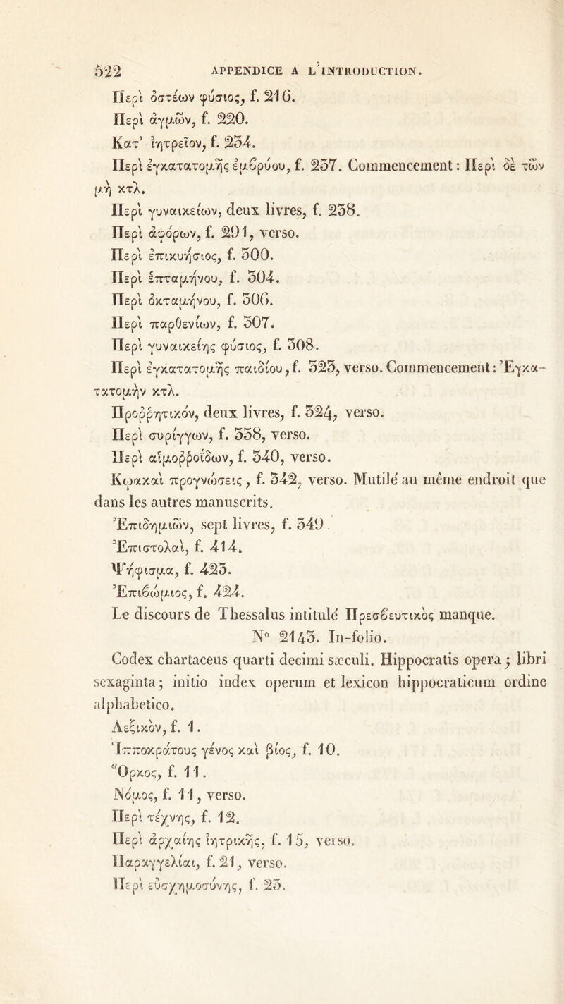 Περί όστέων φυσιος, f. 216. Περί άγριων, f. 220. Κατ’ ίητρεΐον, f. 254-. Περ\ εγκατατομηςεμβρύου, f. 257. Commencement: Περί δε των μ ή κτλ. ΙΙερΙ γυναικείων, deux livres, f. 258. Περί ά φορών, f. 291, verso. Περί επικυησιος, f. 500. Περί επτά μήνου, f. 504·. Περ'ι οκτάμηνου, f. 506. Περί παρθενίων, f. 507. Περ'ι γυναικείης φυσιος, f. 508. Περ'ι εγκατατομης παιδιού,f. 525, verso. Commencement : Έγκα- τατομήν κτλ. Προρρητικδν, deux livres, f. 524, verso. Περ'ι συριγγών, f. 558, verso. Περ'ι αιμορροΐδων, f. 540, verso. Κωακαι προγνώσεις, f. 542; verso. Mutilé au même endroit que dans les autres manuscrits. Επιδημιών, sept livres, f. 549 . Έπιστολα'ι, f. 414. Ψήφισμα, f. 425. Έπιβώμιος, f. 424. Le discours de Thessalus intitulé Πρεσβευτικός manque. N° 2145. In-folio. Codex chartaceus quarti decimi sæculi. Hippocratis opéra ) libri sexaginta ; initio index operum et lexicon hippocraticum ordine alpbabetico. Λεξικόν, f. 1. Ίπποκράτους γένος και βίος, f. 10. 'Ορκος, f. 11. Νόμος, f. 11, verso. Περ'ι τέχνης, f. 12. Περ'ι άρχαίης ιητρικης, f. 15, verso. Παραγγελίαι, f. 21, verso. Περ'ι ευσχημοσυνης, f. 25.