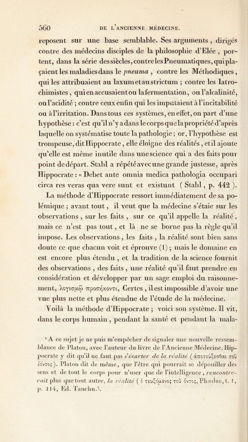 reposent sur une base semblable. Ses arguments , dirigés contre des médecins disciples de la philosophie d’Elée , por- tent, dans la série des siècles, contre les Pneumatiques, qui pla- çaient les maladies dans le pneuma , contre les Méthodiques, qui les attribuaient au laxumetaustrictum ; contre les latro- chimistes, qui en accusaient ou la fermentation, ou l’alcalinité, ou l’acidité ; contre ceux enfin qui les imputaient à l’incitabifité ou à l’irritation. Dans tous ces systèmes, en effet, on part d’une hypothèse : c’est qu’il n’y a dans le corps qu e la propriété d’après laquelle on systématise toute la pathologie ; or, l’hypothèse est trompeuse, dit Hippocrate, elle éloigne des réalités, et il ajoute qu’elle est même inutile dans une science qui a des faits pour point de départ. Stahl a répété avec une grande justesse, après Hippocrate : « Debet ante omnia medica pathologia occupari circa res veras qua vere sunt et existunt ( Stahl, p. 442 ). La méthode d’Hippocrate ressort immédiatement de sa po- lémique ; avant tout, il veut que la médecine s’étaie sur les observations , sur les faits , sur ce qu’il appelle la réalité , mais ce n’est pas tout, et là ne se borne pas la règle qu’il impose. Les observations, les faits , la réalité sont bien sans doute ce que chacun voit et éprouve (1) · mais le domaine en est encore plus étendu , et la tradition de la science fournit des observations , des faits , une réalité qu’il faut prendre en considération et développer par un sage emploi du raisonne- ment, λογισμοί προσηκοντι, Certes , il est impossible d’avoir une vue plus nette et plus étendue de l’étude de la médecine. Voilà la méthode d’Hippocrate ; voici son système. Il vit, dans le corps humain, pendant la santé et pendant la mala- ' A ce sujet je ne puis m’empêcher de signaler une nouvelle ressem- blance de Platon, avec l’auteur du livre de ΓAncienne Médecine. Hip- pocrate y dit qu’il ne faut pas s'écarter de la réalité ( άποτεύςεσθαι του εοντος). Platon dit de même, que l’être qui pourrait se dépouiller des sens et de tout le corps pour n’user que de l’intelligence , rencontre- rait plus que tout autre, la réalité ( b τευξοαενος του οντος, Phæcîon, t. 1, p. 114, Ed. TaucîmA