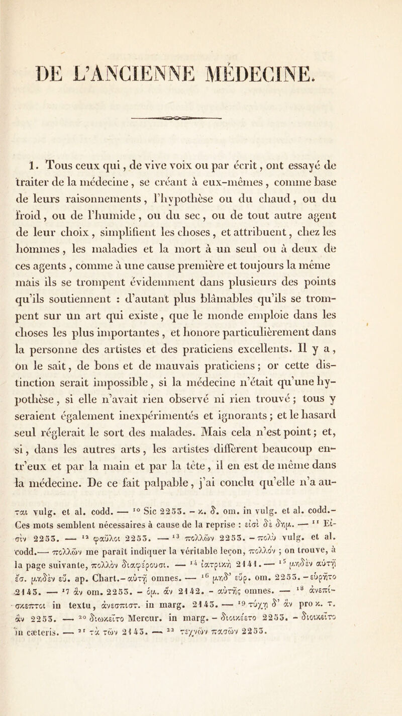 a· ï. Tous ceux qui, de vive voix ou par écrit, ont essayé de traiter de la médecine , se créant à eux-mêmes , comme base de leurs raisonnements, l’hypothèse ou du chaud, ou du froid, ou de l’humide, ou du sec, ou de tout autre agent de leur choix , simplifient les choses, et attribuent, chez les hommes, les maladies et la mort à un seul ou à deux de ces agents , comme à une cause première et toujours la même mais ils se trompent évidemment dans plusieurs des points qu’ils soutiennent : d’autant plus blâmables qu’ils se trom- pent sur un art qui existe, que le monde emploie dans les choses les plus importantes, et honore particulièrement dans la personne des artistes et des praticiens excellents. Il y a, on le sait, de bons et de mauvais praticiens ; or cette dis- tinction serait impossible, si la médecine n’était qu’une hy- pothèse , si elle n’avait rien observé ni rien trouvé ; tous y seraient également inexpérimentés et ignorants ; et le hasard seul réglerait le sort des malades. Blais cela n’est point ; et, si, dans les autres arts, les artistes diffèrent beaucoup en- tr’eux et par la main et par la tête, il en est de même dans la médecine. De ce fait palpable, j’ai conclu qu’elle n’a au- rai vulg. et al. codd. — 10 Sic 2253. - κ. S, om. in vulg. et al. codd.- Ces mots semblent nécessaires à cause de la reprise : είσι âà (bip.. — 11 Eî- σΐν 2233. — 12 φαύλοι 2253. —· 13 πολλών 2253. —πολύ vulg. et al. codd.·—· πολλών me paraît indiquer la véritable leçon, πολλον ; on trouve, à la page suivante, πολλον διαφε'ρουσι. — ιατρική 2141.—· ρ.ηδεν αύτφ εσ. ρζ/Άέν εΰ. ap. Cbart.-αύτφ omnes. — lf‘ p.rA’ ειίρ. om. 2253. -ευρητο 2143. — *7 άν om. 2253. - ψ. άν 2142. - αυτής omnes. — 18 άνεπί- σκεπτοι in textu, άνεσπιστ. in marg. 2143. — 19 τύχνι â’ άν pro κ. τ. άν 2253. — 20 διωκεΐτο Mercur. in marg. - διοικε'ετο 2253. - διοικεί το in cæteris. — 2Γ τά τών 21 43. — 23 τεχνών πασών 2253.