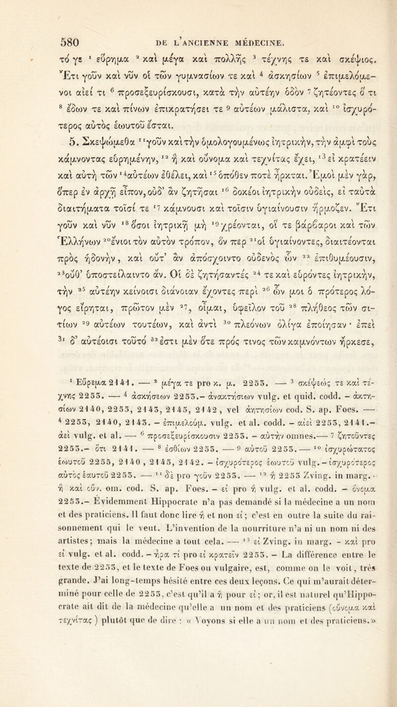 το γ$ 1 εύρημα 2 και μέγα και πολλής 3 τέχνης τε και σκέψιος, Έτι γουν και νυν οί των γυμνασίων τε και 4 άσκησίων 5 έπιμελόμε- νοι αίεί τι 6 * προσεξευρίσκουσι, κατά την αύτέην δδον 7 ζητέοντες ο τι 8 εοων τε και πίνουν επικρατήσει τε 9 αύτέων μάλιστα, και 10 ισχυρό- τερος αύτδς εωυτούεσται. 5. Σκεψώμεθα “γουν καίτήν δμολογουμένως ίητρικήν, τήν άμφι τους κάμνοντας ευρημένην,12 η καί ουνομα καί τεχνίτας εχει, ι3εί κρατέειν καί αυτή των ι4αύτέα)ν IΘέλει, καί ι5δπδ0εν ποτέ ήρκται.Έμοί μέν γάρ, οπερ εν αρχή είπον,ούδ’ αν ζητήσαι 16 * * * δοκέοι ίητρικήν ούδείς, εί ταύτά διαιτήματα τοϊσί τε *7 κάμνουσι καί τοΐσιν ύγιαίνουσιν ήρμοζεν. ’Έτι γοΰν καί νυν ι8οσοι ίητρική μή ’9χρέονται, οί τε βάρβαροι καί των Έλλήνο)ν 20ενιοιτδν αύτδν τρόπον, ον περ 2Ιοί υγιαίνοντες, διαιτέονται προς ηδονήν, καί οΰτ’ αν άπόσχοιντο ούδενδς ών 22 ΙπιΘυμέουσιν, 23ου0’ υποστείλαιντο αν. Οί δε ζητήσαντές 24 τεκαί ευρόντες ίητρικήν, τήν 25 αύτέην κείνοισι διάνοιαν εχοντες περί 26 ών μοι δ πρότερος λό- γος είρηται, πρώτον μεν 27, οίμαι, υφείλον τού 28 πληθεος των σι- τιών 29 αύτέων τουτέων, καί αντί 30 πλεόνων όλίγα εποίησαν * επεί 3ι δ’ αύτέοισι τούτο 32έστι μέν οτε προς τίνος τώνκαμνόντων ήρκεσε. 1 Εύρεμα2141. — 2 με'γα τε pro κ. μ. 2255. ·—■ 3 σκέψεώς τε καί τέ- χνες 2 2 55. —· 4 άσκτίσεων 2255.- άν ακτγίσιων vulg. et quid. codd. - άκτϊί- σιων 21 40, 2255, 21 45, 2 1 45, 21 42 , vel άνιτησίων cod. S. ap. Foes. *—· 4 2255, 21 40, 21 45. — ειπμελούμ. vulg. et al. codd. - αίεί 2255, 21 41. — άεί yulg. et al. —· 6 προσεξευρισκουσιν 2255. - αυτήν onines.—· 7 ζητοΰντες 22 5 5.- ότι 2141. — 8 εσθίων 2 2 55. — 9 αύτου 22 55.— 10 ίσχυρώτατος έωυτου 2255, 2140 , 2145, 2142. - ισχυρότερος έωυτου yulg. - ισχυρότερος αυτός εαυτού 2255. — 11 δε pro γουν 2255. — 12 η 2255 Zying. in marg. - ύι καί ουν. oin. cod. S. ap. Foes. - εί pro ri yulg. et ai. codd. - όνομα 22 55.- Evidemment Hippocrate n’a pas demandé si la médecine a un nom et des praticiens. !1 faut donc lire rj et non εί ; c’est en outre la suite du rai- sonnement qui le veut. L’invention de la nourriture n’a ni un nom ni des artistes; mais la médecine a tout cela. — 13 * * εί Zving. in marg. - καί pro εί vulg. étal. codd. - ripa τί pro εί κρατεΐν 2255. - La différence entre le texte de 2 255, et le texte de Foes ou vulgaire, est, comme on le voit, très grande. J’ai long-temps hésité entre ces deux leçons. Ce qui m’aurait déter- miné pour celle de 2 2 55, c’est qu’il a vj pour εί; or,il est naturel qu’Hippo- crate ait dit de la médecine qu’elle a un nom et des praticiens (ουνομα καί τεχνίτας ) plutôt que de dire : « Voyons si elle a un nom et des praticiens.»