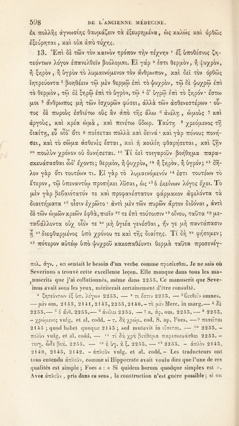 έκ πολλής άγνωσίης θαυμάζειν τα εξευρημένα, ώς καλώς και δρθώς εξεύρηται, και ουκ άπδ τύχης. 13. Έπί δε των τον καινόν τρόπον την τέχνην 1 εξ υποθέσιος ζη- τεόντων λόγον έπανελθείν βούλομαι. Ει γάρ 2 έστι θερμόν, η ψυχρόν, ή ξηρόν , η υγρόν τδ λυμαινόμενον τον άνθρωπον, και δει τον δρθώς ϊητρεύοντα 3 βοηθέειν τώ μέν θερμω επι τδ ψυχρδν, τώ δε ψυχρώ επι τδ θερμδν , τώ δε ξηρω επι τδ υγρόν, τώ 4 δ’ ύγρω επι τδ ξηρον * έστω μοι 5 άνθρωπος μη τών ισχυρών φύσει, άλλα τών ασθενέστερων * ου- τος δέ πυοους έσθιέτω ούς άν άπδ της άλω 6 άνέλη , ώμους 7 και αργούς, και κρέα ωμά, και πινέτω ύδωρ. Ταύτη 8 χ ρεόμενος τη διαίτη, εύ οίδ’ οτι 9 πείσεται πολλά και δεινά * και γάρ πόνον; πονη- σει, και τδ σώμα άσθενές εσται, και ή κοιλιη φθαρησεται, και ζην 10 πουλυν χρόνον ου δυνησεται. 11 Τί δει τοιγαρούν βοηθημα παρα- σκευάσασθαι ώδ’ εχοντι; θερμδν, η ψυχρόν, 12 η ξηρόν, η υγρόν* 13 δη- λον γάρ ότι τουτέων τι. Ει γάρ τδ λυμαινόμενον 14 εστι τουτέων τδ έτερον, τώ υπεναντίω προσηκει λυσαι, ώς ι5δ εκείνων λόγος έχει. Τδ μέν γάρ βεβαιότατόν τε και προφανέστατον φάρμακον άφελόντα τά διαιτηματα ,6 οίσιν έχρώτο * άντι μεν τών πυρών άρτον διδόναι, αντί δέ τών ώμων κρεών έφθά,πιεϊν ι7 τε επί τούτοισιν 18 οίνου, ταΰτα *9 με- ταβάλλοντα ούχ^ οίόν τε 20 μη υγιέα γενέσθαι, ην γε μη παντάπασιν ή 21 διεφθαρμένος ύπδ χρόνου τε καί της διαίτης. Τί δή 22 φησομεν; 23 πότερον αύτέω υπό ψυχροί» κακοπαθέοντι θερμά ταύτα προσενέγ- πολ. άγν. , on sentait le besoin d’un verbe comme προσίεσθαι. Je ne sais où Severinus a trouvé cette excellente leçon. Elle manque dans tous les ma^ }.nuscrits que j’ai collationnés, même dans 2255. Ce manuscrit que Seve- inus avait sous les yeux, mériterait certainement d’être consulté. 1 ζητεύντων έξ ύπ. λόγων 22 53. — 2 τι εστιν 22 55. — 3βοηθειν omnes. ■—* μέν om. 2145, 2141,21 45,2255,2140. - το μέν Merc. in marg.— 4 δέ 2253.— 5 ο άν0. 2255.— 6 άνε'λοΐ 2255. — 7 κ. άρ. om. 2255. — 8 2255. - χρώμενος vulg. et al. codd. - τ. δήχρώμ. cod. S. ap. Foes. —9 πεσεΐται 2145 ; quod habet quoque 2 S 45 ; sed mutavit in οισεται. — IO 2255. - πολυν vulg. et al. codd. — 11 τί δή χοή βοήθημα παρεσκευάσθαι 22 53. - τοιγ. ώδε βοή. 2255. — 12 ή υγ. ή ξ. 2253. — 13 2255. - άπλον 2145, 2140, 2145, 2142. - άπλοΰν vulg. et al. codd. - Les traducteurs ont tous entendu άπλοΰν, comme si Hippocrate avait voulu dire que l’une de ces qualités est simple; Foes a : « Si quidem horum quodque simplex est ». Avec άπλοΰν , pris dans ce sens , la construction n’est guère possible ; si on