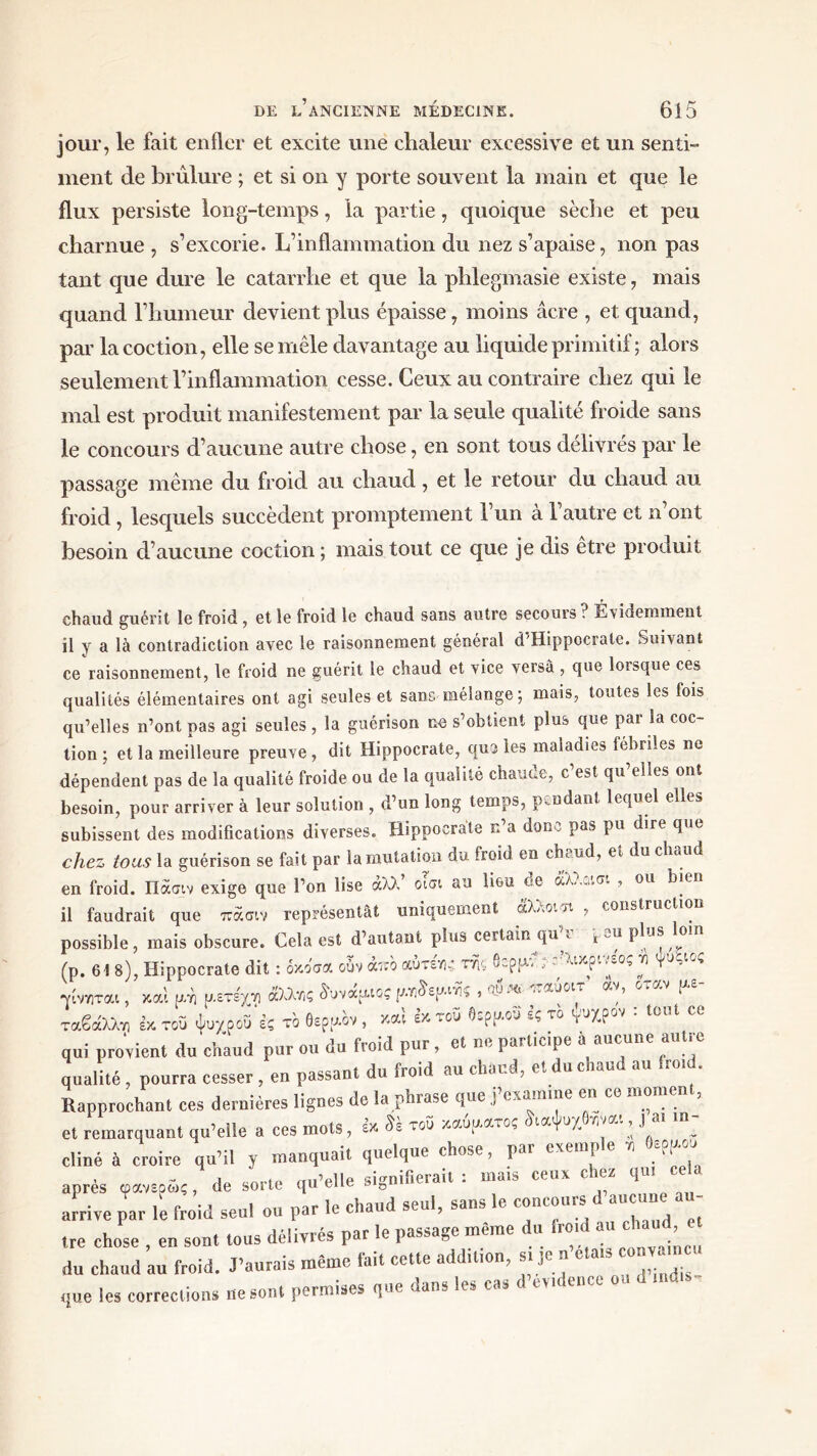 jour, le fait enfler et excite une chaleur excessive et un senti- ment de brûlure ; et si on y porte souvent la main et que le flux persiste long-temps, la partie, quoique sèche et peu charnue , s’excorie. L’inflammation du nez s’apaise, non pas tant que dure le catarrhe et que la phlegmasie existe, mais quand l’humeur devient plus épaisse, moins âcre , et quand, par lacoction, elle se mêle davantage au liquide primitif ; alors seulement l’inflammation cesse. Ceux au contraire chez qui le mal est produit manifestement par la seule qualité froide sans le concours d’aucune autre chose, en sont tous délivrés par le passage même du froid au chaud, et le retour du chaud au froid , lesquels succèdent promptement l’un à 1 autre et n ont besoin d’aucune coction ; mais tout ce que je dis être produit chaud guérit le froid , et le froid le chaud sans autre secours? Évidemment il y a là contradiction avec le raisonnement général d’Hippocrate. Suivant ce raisonnement, le froid ne guérit le chaud et vice versa , que lorsque ces qualités élémentaires ont agi seules et sans mélange; mais, toutes les fois qu’elles n’ont pas agi seules , la guérison ne s’obtient plus que par la coc- tion ; et la meilleure preuve, dit Hippocrate, que les maladies fébriles ne dépendent pas de la qualité froide ou de la qualité chance, c est qu elles ont besoin, pour arriver à leur solution , d’un long temps, pendant lequel elles subissent des modifications diverses. Hippocrate κ a donc pas pu dire que chez tous la guérison se fait par la mutation du froid en chaud, et du chaud en froid. Πάσιν exige que l’on lise αλλ οίσι au lieu c<e , ou bien il faudrait que πάσιν représentât uniquement άλΛοι >t , construction possible, mais obscure. Cela est d’autant plus certain qu^ pm plus loin (p. 61 8), Hippocrate dit : όκοσα oùv άπο αύτεγγ: m βερμν^ικ^ινεος τι γυλιός •νίνηται, καί u/n ρ.ετε'χτ) άλλζς δυνάρκος ρί^ερ.m > * •^οιΤ αν’ οταν ^ ταβάλλτι έκτου ψυρροΰ ες το θερμόν, καί έκτου Οορρ.ου ες το γυχρον · tout cc qui provient du chaud pur ou du froid pur , et ne participe a aucune autre qualité , pourra cesser , en passant du froid au chaud, et du chaud au froid. Rapprochant ces dernières lignes de la phrase que j’examme en ce moment, et remarquant qu’elle a ces mots, εκ του καυαατος ίιαψυχθηναι, j ai in- cliné à croire qu’il y manquait quelque chose, par exemple z Οερρου i enrf„ du’elle signifierait : mais ceux chez qui cela anres ωανεοως, de sorte qu une arrive par li froid seul ou par le chaud seul, saus le concours d aucune a tre chose , en sont tous délivrés par le passage même du fret, au ch.m du chaud au froid. J’aurais même fai. cette addt.ton, .. J. n’etats couv. n u (!ue les corrections ne son. permises que dans les cas d’cdence ou d