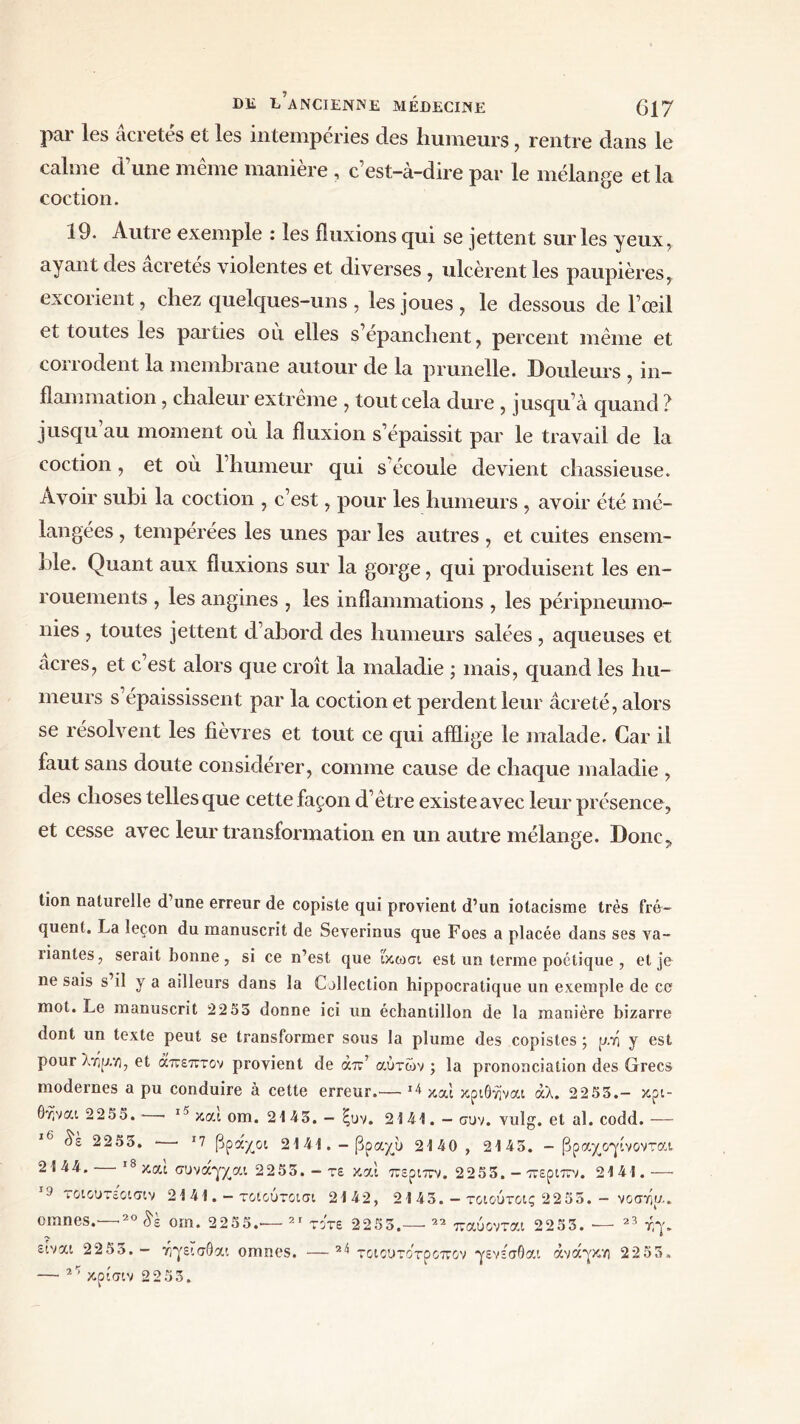 par les acretes et les intempéries des humeurs, rentre dans le calme dune même manière , c’est-à-dire par le mélange et la coction. 19. Autre exemple : les fluxions qui se jettent sur les yeux, ayant des âcretés violentes et diverses, ulcèrent les paupières, excorient, chez quelques-uns , les joues , le dessous de l’œil et toutes les parties où elles s’épanchent, percent même et coi î odent la membrane autour de la prunelle. Douleurs , in- flammation , chaleur extrême , tout cela dure , jusqu’à quand ? jusqu’au moment où la fluxion s’épaissit par le travail de la coction, et où l’humeur qui s’écoule devient chassieuse. Avoir subi la coction , c’est, pour les humeurs , avoir été mé- langées , tempérées les unes par les autres, et cuites ensem- ble. Quant aux fluxions sur la gorge, qui produisent les en- rouements , les angines , les inflammations , les péripneumo- nies , toutes jettent d’abord des humeurs salées , aqueuses et acres, et c’est alors que croît la maladie ; mais, quand les hu- meurs s épaississent par la coction et perdent leur âcreté, alors se résolvent les fièvres et tout ce qui afflige le malade. Car il faut sans doute considérer, comme cause de chaque maladie , des choses telles que cette façon d’être existe avec leur présence, et cesse avec leur transformation en un autre mélange. Donc, ti°n naturelle d’une erreur de copiste qui provient d’un iotacisme très fré- quent. La leçon du manuscrit de Severinus que Foes a placée dans ses va- riantes , serait bonne, si ce n’est que ΐκωσι est un terme poétique , et je ne sais s’il y a ailleurs dans la Collection hippocratique un exemple de ce mot. Le manuscrit 2255 donne ici un échantillon de la manière bizarre dont un texte peut se transformer sous la plume des copistes ; pi y est pour λτιρη, et άπεπτον provient de άπ’ αυτών ; la prononciation des Grecs modernes a pu conduire à cette erreur.— 14 καί κριθτίναι άλ. 2255.- κρι- 6γίναι 22 55. · 15 και om. 21 45. — ξυν. 2 1 41. — συν. vulg. et al. codd.— 16 δε 2255. ■—· Ί βράχοι 2141.-βραχύ 2140 , 2145. - βραχογίνονται 2144. 18 και συναγχαι 2255. - τε και περιπν. 2255. - περιπν. 2141.— 19 τοιουτε'οισιν cmnes.—·20 δε 21 41. - τοιούτοισι 2142, 21 45. — τοιούτοίς 2255. — νοστίρ om. 2255.— 21 τότε 2255.— 22 παύονται 2253. — 23 r,y. είναι 2255.— άγεισθαι omnes. —2^ τοιουτοτροπον γενεσθαι ανάγκη 2253 — 21 κρίσιν 2253.