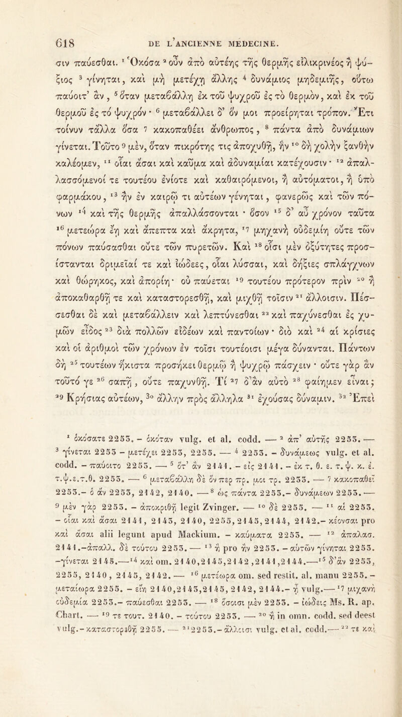 σιν παύεσθαι. 1 'Οκόσα 2ούν από αύτεης της θέρμης είλικρινεος ή ψύ- ξιος 3 *γίνηται, και μή μετέχη άλλης * δυνάμιος μηδεμιής, ούτω παύοιτ’ αν , 5 όταν μεταβάλλη έκτου ψυχρού ες το Θερμόν, και εκ του Θερμού ες τό ψυχρόν * 6 * μεταβάλλει δ’ ον μοι προείρηται τρόπον. Έτι τοίνυν τάλλα οσα 7 κακοπαθέει άνθρωπος, 8 πάντα από δυνάμιων γίνεται. Τούτο 9 μεν, όταν πικρότης τις άποχυθή, ην 10 δη χολήν ξανθήν καλέομεν, 11 οίαι άσαι και καύμα και άδυναμίαι κατέχουσιν* 12 απαλ- λασσόμενοι τε τουτεου ενίοτε και καθαιρόμενοι, ή αυτόματοι, ή υπο φαρμάκου, 13 * ήν εν καιρώ τι αύτεάον γένηται, φανερώς καί των πό- νων καί τής θερμής απαλλάσσονται * όσον 15 δ’ αύ χρόνον ταύτα ,c μετεώρα εη καί άπεπτα καί άκρητα, *7 μηχανή ούδεμίη ούτε των πόνων παύσασθαι ούτε των πυρετών. Καί ι8οίσι μεν οξύτητες προσ- ίστανται δριμεΐαί τε καί ίώδεες, οίαι λύσσαι, καί δήξιες σπλάγχνοιν καί θόίρηκος, καί άπορίη* ού παύεται, 19 τουτεου πρότερον πριν 20 ή άποκαθαρθή τε καί καταστορεσθή, καί μιχθή τοϊσιν21 άλλοισιν. Πε'σ- σεσθαι δε καί μεταβάλλειν καί λεπτύνεσθαι22 καί παχύνεσθαι ες χυ- μών είδος 23 διά πολλών είδέων καί παντοίων * διό καί 24 αί κρίσιες καί οι αριθμοί τών χρόνων εν τοΐσι τουτέοισι μέγα δύνανται. ϋάντιυν οή 25 τουτεάον ήκιστα προσήκει θερμώ ή ψυχρώ πάσχειν * ούτε γάρ αν τούτο γε 26 σαπή , ούτε παχυνθή. Τί 27 δάν αυτό 28 φαίημεν είναι* 29 Κρήσιας αύτέιυν,3ο άλλην προς άλληλα 31 εχούσας δύναμιν. 32 Έπεί 1 οκόσατε 2255, - όκο'ταν Yulg. et al. codd. —2 άπ’ αύτης 2255.— 3 γίνεται 2 255 - μετέχει 2255, 2255. — *2255.- δυνάμεως yulg. et al. codd. - παύοιτο 2255.—· 5 δτ’ αν 21 41. - εις 21 41. - εκ τ. 6. ε. τ. ψ. κ. έ. τ.ψ.ε.τ.θ, 2255. ·—· 6 μεταβάλλη δε όν περ πρ. μοι τρ. 2255. — 7 κακοπάθει 2255.- ο αν 2255, 2142, 2140. -— 8 ώς πάντα 22 55.- δυνάμεων 22 55, ·— 9 μέν γάρ 2255. - άποκριθή legit Zyinger. — 10 δε 2255. — 11 αί 2255. - οίαι καί άσαι 2141, 2145, 2140, 2255,2145,2144, 2142.- κέονσαι pro καί άσαι alii legunt apud Mackium. - καύματα 2 255. — 12 άπαλασ. 2141 .-άπαλλ. δέ τούτου 22 55. — 13 η pro ην 22 55. - αυτών γίνηται 22 5 5. -γίνεται 2145.—*4 καί om. 21 40,21 45,21 42 ,21 41,21 44.—ι5 δ’άν 2255, 2255, 2140, 2145, 2142.·— ι6 μετέωρα om. sed restit. al. manu 2255. - μεταίωρα 2255. - είη 21 40,21 45,21 45, 21 42, 21 44.- η yulg.— *7 μιχανη ούδεμία 2255.- παύεσθαι 2253. ·—■ 18 οσοισι μεν 2253. - ιώδεις Ms. R. ap. Chart. —· 19 τε τουτ. 2140. - τούτου 22 53. —■20 η in omn. codd. sed deest vulg.-καταστορεθή 2255.— 2I2255.-άλλοι σι yulg. et al. codd.·—22 τε καί