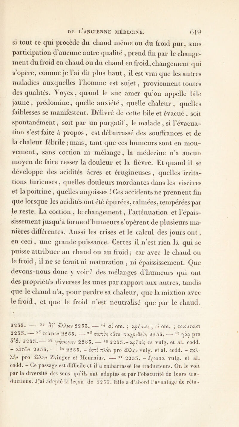 si tout ce qui procède du chaud même ou du froid pur, sans participation d’aucune autre qualité , prend fin par le change- ment du froid en chaud ou du chaud en froid, changement qui s’opère, comme je l’ai dit plus haut, il est vrai que les autres maladies auxquelles l’homme est sujet, proviennent toutes des qualités. Y oyez , quand le suc amer qu’on appelle bile jaune , prédomine, quelle anxiété , quelle chaleur , quelles faiblesses se manifestent. Délivré de cette bile et évacué, soit spontanément, soit par un purgatif, le malade , si l’évacua- tion s’est faite à propos , est débarrassé des souffrances et de la chaleur fébrile ; mais, tant que ces humeurs sont en mou- vement , sans coction ni mélange, la médecine n’a aucun moyen de faire cesser la douleur et la fièvre. Et quand il se développe des acidités âcres et érugineuses, quelles irrita- tions furieuses, quelles douleurs mordantes dans les viscères et la poitrine, quelles angoisses ! Ces accidents ne prennent fin que lorsque les acidités ont été épurées, calmées, tempérées par le reste. La coction , le changement, l’atténuation et l’épais- sissement jusqu’à forme d’humeurs s’opèrent de plusieurs ma- nières différentes. Aussi les crises et le calcul des jours ont, en ceci, une grande puissance. Certes il n’est rien là qui se puisse attribuer au chaud ou au froid ; car avec le chaud ou le froid, il ne se ferait ni maturation , ni épaississement. Que devons-nous donc y voir? des mélanges d’humeurs qui ont des propriétés diverses les unes par rapport aux autres, tandis que le chaud n’a, pour perdre sa chaleur, que la mixtion avec le froid, et que le froid n’est neutralisé que par le chaud. 2255. — 23 âf άλλων 2255. — 24 ai om. ; κρησιες ; ά om. ; τοιουτασι 2255, — 2J τούτων 2255. — 26 σαπίη ούτε παχυνθείη 2255. ■— 27 yàp pro 8 άν 2255.·—23 φησωρ.εν 2255.— 29 2255.—κρή’σίς τε vulg. et al. coddL - αυτών 2255. — 30 2255. - εστι πλην pro άλλην vulg. et al. codd. - ττολ- λην pro άλλην Zvinger et Heurnius. —· 31 2255. - εχουσα vulg. et al. codd. - Ce passage est difficile et i! a embarrassé les traducteurs. On le voit par la diversité des sens qu’ils ont adoptés et par l’obscurité de leurs tra- ductions. J’ai adopté la leçon de 22 55. Elle a d’abord l’avantage de réta-