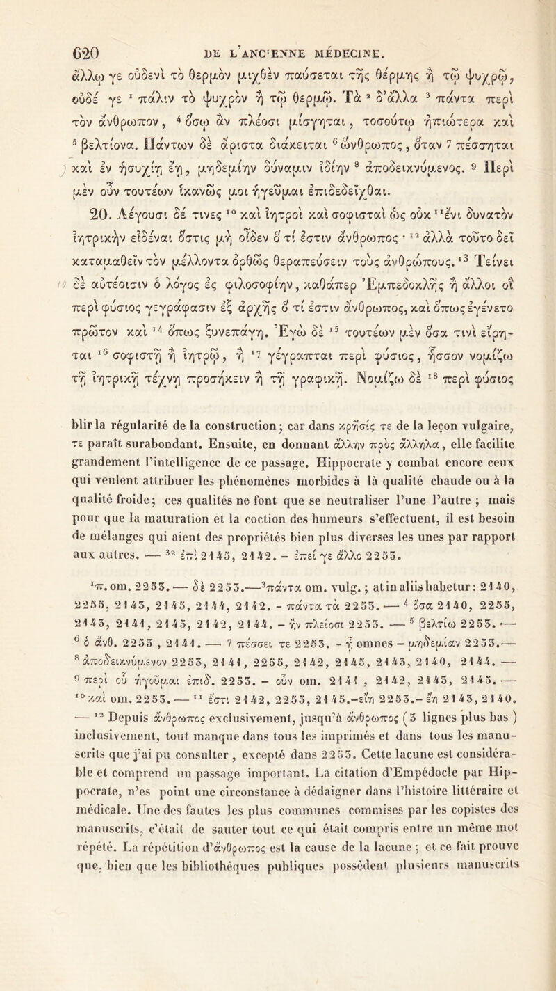 Λ ' άλλω γε ούδενι το θερμόν μιχθέν παύσεται της θέρμης η τω ψυχρω, ©ύδέ γε 1 πάλιν τδ ψυχρόν η τω θερμω. Τά 2 δ’άλλα 3 πάντα περί τον άνθρωπον, 4 οσω άν πλέοσι μίσγηται, τοσούτω ήπιώτερα και 5 (δελτίονα. Πάντων δέ άριστα διάκειται 6ώνθρωπος , δταν 7 πέσσηται και εν ήσυχίη έη, μηδεμίην δύναμιν ιδιην 8 άποδεικνύμενος. 9 Περί μέν ούν τουτέων ικανώς μοι ήγευμαι επιδεοειχθαι. 20. Αέγουσι δέ τινες ΙΟ και ιητροι και σοφισται ώς ούκ “ενι δυνατόν ιητρικήν ειδέναι οστις μή οιδεν ο τι εστιν άνθρωπος ! 12 αλλά τούτο δει καταμαθεΐν τον μέλλοντα δρθως θεραπεύσειν τους άνθροοπους.ι3 Τείνει •J δέ αυτέοισιν δ λόγος ες φιλοσοφίην, καθάπερ Εμπεδοκλής η άλλοι οι περί φύσιος γεγράφασιν εξ αρχής δ τί εστιν άνθρωπος, και όπωςεγένετο πρώτον και 14 οπούς ξυνεπάγη. Έγώ δέ 15 τουτέων μέν δσα τινι ε’ίρη- ται 16 σοφιστή η ίητρω, η ‘7 γέγραπται περί φύσιος, ήσσον νομίζω τη ϊητρικη τέχνη προσηκειν η τη γραφική. Νομίζω δέ 18 περί φύσιος blirla régularité de la construction; car dans κρησίς τε de la leçon vulgaire, τε paraît surabondant. Ensuite, en donnant άλλην προς άλληλα, elle facilite grandement l’intelligence de ce passage. Hippocrate y combat encore ceux qui veulent attribuer les phénomènes morbides à là qualité chaude ou à la qualité froide; ces qualités ne font que se neutraliser l’une l’autre ; mais pour que la maturation et la coction des humeurs s’effectuent, il est besoin de mélanges qui aient des propriétés bien plus diverses les unes par rapport aux autres. ■—· 32 επί 21 45, 21 42. - έπεί γε άλλο 2255. ‘‘π.om. 22 53. ·— δέ 2253.—3πάντα om. vulg. ; atinaliishabetur : 2140, 2255, 2145, 2145, 2144, 2142. - πάντα τά 2253. — 4 όσα 21 40, 2255, 2143, 2141, 2145, 2142, 2144. - ην πλείοσι 2255. *— 5 βελτίω 2253. ~ 6 δ άνΟ. 2253 , 2141. —- 7 πέσσει τε 2253. - η omnes - μηδεμίαν 2253.— 8 άποδείκνύμενον 2253, 2141, 2255, 2142, 2145, 2143, 2140, 2144. —· 9 περί ου ηγούμαι έπιδ. 2 2 53. - ουν om. 2141 , 2142, 2143, 2145.·— 10 και om. 2253.·— 11 εστί 2142, 2255, 2145.-είη 2253.-εη 2143, 2140. •— 12 Depuis άνθρωπος exclusivement, jusqu’à άνθρωπος (5 lignes plus bas ) inclusivement, tout manque dans tous les imprimés et dans tous les manu- scrits que j’ai pu consulter , excepté dans 22 55. Cette lacune est considéra- ble et comprend un passage important. La citation d’Empédocle par Hip- pocrate, n’es point une circonstance à dédaigner dans l’histoire littéraire et médicale. Une des fautes les plus communes commises par les copistes des manuscrits, c’était de sauter tout ce qui était compris entre un même mot répété. La répétition d’àvOpo^oç est la cause de la lacune ; et ce fait prouve que, bien que les bibliothèques publiques possèdent plusieurs manuscrits