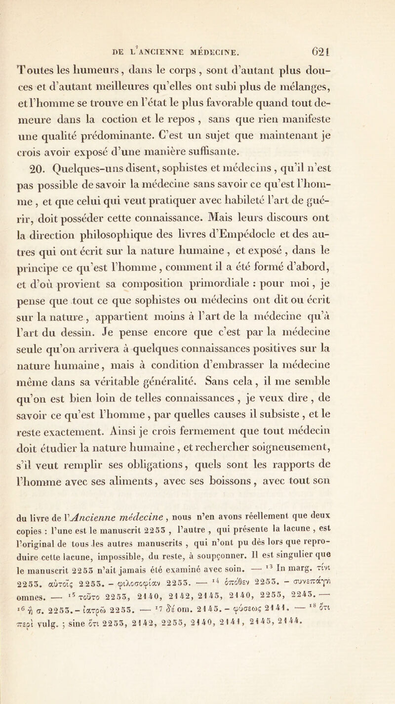 Toutes les humeurs, clans le corps, sont d’autant plus dou- ces et d’autant meilleures qu’elles ont subi plus de mélanges, et l’homme se trouve en l’état le plus favorable quand tout de- meure dans la coction et le repos , sans que rien manifeste une qualité prédominante. C’est un sujet que maintenant je crois avoir exposé d’une manière suffisante. 20. Quelques-uns disent, sophistes et médecins , qu’il n’est pas possible de savoir la médecine sans savoir ce qu’est l’hom- me , et que celui qui veut pratiquer avec habileté l’art de gué- rir, doit posséder cette connaissance. Mais leurs discours ont la direction philosophique des livres d’Empédocle et des au- tres qui ont écrit sur la nature humaine , et exposé , dans le principe ce qu’est l’homme, comment il a été formé d’abord, et d’où provient sa composition primordiale : pour moi, je pense que tout ce que sophistes ou médecins ont dit ou écrit sur la nature , appartient moins à l’art de la médecine qu’à l’art du dessin. Je pense encore que c’est par la médecine seule qu’on arrivera à quelques connaissances positives sur la nature humaine, mais à condition d’embrasser la médecine même dans sa véritable généralité. Sans cela, il me semble qu’on est bien loin de telles connaissances , je veux dire , de savoir ce qu’est l’homme, par quelles causes il subsiste , et le reste exactement. Ainsi je crois fermement que tout médecin doit étudier la nature humaine , et rechercher soigneusement, s’il veut remplir ses obligations, quels sont les rapports de l’homme avec ses aliments, avec ses boissons , avec tout son du livre de Γ Ancienne médecine , nous n’en avons réellement que deux copies : l’une est le manuscrit 22 55 , l’autre , qui présente la lacune , est l’original de tous les autres manuscrits , qui n’ont pu dès lors que repro- duire cette lacune, impossible, du reste, à soupçonner. Il est singulier que le manuscrit 2 2 55 n’ait jamais été examiné avec soin. —■ 13 In marg. τινι 2255. αύτοϊς 2 255. - φιλοσοφίαν 2255. ·— 14 βπόθεν 2255. - συνεπαγλ omnes. — 15 τούτο 2255, 2140, 2142, 2145, 2140, 2255, 224ό. * 16 η σ. 2255.- ιατρώ 2255. ·— ’7 δέοπι. 2145. - φύσε<ος 2141. — 18 ότι περί vulg. ; sine ότι 2255, 2142, 2255, 2140, 2141, 2145, 2144.