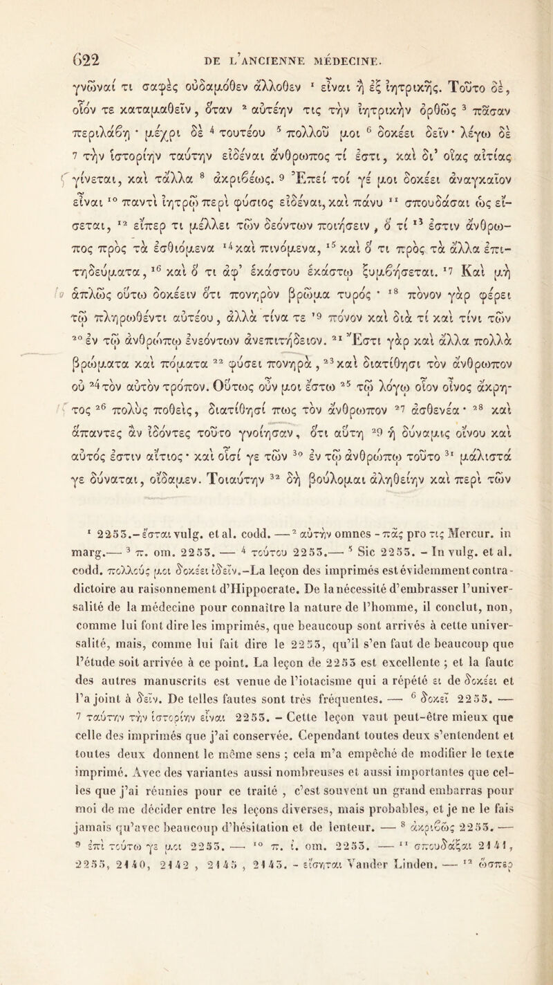 γνωναί τι σαφές ούδαμόθεν άλλοθεν 1 είναι η εξ ιητρικης. Τούτο οέ, οΤόν τε καταμαθεΐν , όταν 2 αύτέην τις την ίητρικήν δρθως 3 πάσαν περιλάβη * μέχρι δέ 4 τουτέου 5 πολλοΰ μοι 6 7 δοκέει δεΐν * λέγοι δέ 7 την ίστορίην ταυτην ειδεναι άνθρωπος τι έστι, και δι’ οΐ'ας αιτίας ' γίνεται, και τδίλλα 8 άκριβέως. 9 * Έπεί τοί γέ μοι δοκέει άναγκαιον είναι ΙΟ παν τι ίητρωπερί φύσιος είδέναι, και πάνυ 11 σπουδάσαι ως εί- σεται, 12 είπερ τι μέλλει των δεόντων ποιησειν , δ τί 15 εστιν άνθροο- πος προς τα εσθιόμενα 14 και πινόμενα, ι5 καί δ τι προς τα άλλα επι- τηδεύματα,16 καί δ τι άφ’ έκαστου εκάστω ξυμβησεται. *7 Καί μη α απλώς ούτο3 δοκέειν ότι πονηρδν βρωμά τυρός ’ 18 πδνον γάρ φέρει τω πληρωθέντι αύτέου, αλλά τίνα τε 19 πόνον καί διά τί καί τίνι των 20 εν τω άνθρώπω ενεόντοιν άνεπιτήδειον. 21 Έστι γάρ καί άλλα πολλά βριόματα καί πόματα 22 φύσει πονηρά ,23 καί διατίθησι τον άνθρωπον ου 24τδν αύτδν τρόπον. Ούτως ούν μοι έστω 25 τω λόγω οίον οίνος άκρη- τος 26 πολύς ποθείς, διατίθησί πιος τον άνθρωπον 27 άσθενέα* 28 καί άπαντες άν ίδόντες τούτο γνοίησαν, δτι αύτη 29 ή δύναμις οίνου καί αυτός εστιν αίτιος * καί οισί γε των 30 εν τω άνθριόπω τούτο 31 μάλιστα γε δύναται, οίδαμεν. Τοιαύτην 32 δή βούλομαι άληθείην καί περί των 1 2255.-έ'σταιvulg. étal. codd.—2 αυτήν omnes-πας pro τις Mercur. in marg.— 3 π. om. 2253. — 4 τούτου 2253.—■3 Sic 2255. - In vulg. et al. codd. πολλούς μοι δοκέει ίδεΙν.-La leçon des imprimés est évidemment contra- dictoire au raisonnement d’Hippocrate. De la nécessité d’embrasser l’univer- salité de la médecine pour connaître la nature de l’homme, il conclut, non, comme lui font dire les imprimés, que beaucoup sont arrivés à cette univer- salité, mais, comme lui fait dire le 22 53, qu’il s’en faut de beaucoup que l’étude soit arrivée à ce point. La leçon de 22 53 est excellente ; et la faute des autres manuscrits est venue de l’iotacisme qui a répété ει de δοκέει et l’a joint à δεΐν. De telles fautes sont très fréquentes. —· 6 δοκεΐ 2255. — 7 ταύτην την ίστορίην είναι 22 55. - Cette leçon vaut peut-être mieux que celle des imprimés que j’ai conservée. Cependant toutes deux s’entendent et toutes deux donnent le même sens ; cela m’a empêché de modifier le texte imprimé. Avec des variantes aussi nombreuses et aussi importantes que cel- les que j’ai réunies pour ce traité , c’est souvent un grand embarras pour moi de me décider entre les leçons diverses, mais probables, et je ne le fais jamais qu’avec beaucoup d’hésitation et de lenteur. — 8 ακριβώς 22 53. — 9 επί τούτω γε μοι 2253.·—< ΙΟ π. ί. om. 2253. —11 σπουδάξαι 2145, 2255, 2140, 21 42 , 2 5 45 , 25 45. - εί'σηται Valider Linden. — 12 ώσπερ