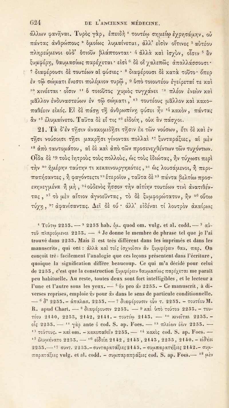 άλλιον φανήναι. Τυρός γάρ, επειδή 1 τουτέω σημείω εχρησάμην, ού πάντας άνΟρουπους 2 δμοίως λυμαίνεται , άλλ’ είσίν οΐτινες 3 αύτέου πληρεύμενοι ου δ’ δτιουν βλάπτονται* 4 άλλα και ίσμυν, οΐσιν 5 αν ξυμφέρη, θαυμασίως παρέχεται * είσί 6 * δε οι χαλεπως άπαλλάσσουσι * 7 διαφέρουσι δε τουτέων αί φύσιες * 8 διαφέρουσι δέ κατά τούτο* οπερ εν τω σοδματι ενεστι πολέμιον τυρω , 9 υπδ τοιουτέου εγείρεται τε και 10 κινέεται * οίσιν 11 δ τοιουτος χυμός τυγχάνει ’2 πλέον ενεών καί μάλλον ενδυναστεύο^ν εν τω σοδματι, *3 * τουτέους μάλλον καί κακο- παθέειν είκο'ς. Ει δε πάση τή άνΟρωπίνη φύσει ήν 4 κακόν , πάντας άν 15 έλυμαίνετο. Ταυτα δέ εί τις 16 * * είδοίη , ούκ άν πάσχοι. 21. Τα δ’εν τήσιν άνακομιδήσι τήσιν εκ των νούσων, ετι δέ καί εν τήσι νούσοισι τήσι μακρήσι γίνονται πολλαί *7 ξυνταράξιες, αί μέν 18 άπδ ταυτομάτου , αί δέ καί άπδ των προσενεχΟέντων των τυ/δντων. Οίδα δέ *9 τους ίητρους τους πολλούς, ως τους ίδιώτας, ήν τύ^ωσι περί την 20 ήμέρην ταύτην τι κεκαινουργηκδτες ,21 ως λουσάμενοι, ή περι- πατήσαντες , ή φαγδντεςτι22 ετεροίον , ταυτα δέ 23 πάντα βελτίω προσ- ενηνεγμένα ή μή , 2^ούδενδς ήσσον την αίτίην τουτέων τινί άνατιΟέν- τας , 25 τδ μέν αίτιον άγνοευντας , τδ δέ ξυμφοροδτατον, ήν 26 ουτω τύχη , 27 άφανίσαντας. Δει δέ ου * άλλ’ είδέναι τί λουτρδν άκαίρως 1 Τούτω 2255. ·— 2 2255 hab. ομ. quod om. yulg. et al. codd.— 3 αύ- τοΰ πλνιρούμενοι 2255. — 4 Je donne le membre de phrase tel que je l’ai trouvé dans 2255. Mais il est très différent dans les imprimés et dans les manuscrits, qui ont: άλλα καί τοΐς ίσχνοΐσιν αν ξυμφέρειν 6αυ. παρ. On conçoit trè > facilement l’analogie que ces leçons présentent dans l’écriture , quoique la signification diffère beaucoup. Ce qui m’a décidé pour celui de 2255 , c’est que la construction ξυμφέρειν Θαυμασίως παρέχεται me paraît peu habituelle. Au reste, toutes deux sont fort intelligibles , et le lecteur a l’une et l’autre sous les yeux. ·— 5 άν pro άν 2255. - Ce manuscrit, à di- verses reprises, emploie ην pour άν dans le sens de particule conditionnelle. — e δ’ 2255. - άπαλασ. 2255. ·—· 7 διαφέρουσιν cùv τ. 2255. - τουτέου Μ. R. apud Chart. ·—· 8 δΐαφέρουσιν 2255. — 9 και ύπδ τούτου 2255. - του- τέου 2140, 2255, 2142, 2141.- τουτέω 2145. — 10 κινείται 22 55. - οις 2255. — 11 γάρ ante 6 cod. S. ap. Foes. ·— 12 πλείων έών 2255. —· 13 τούτους. - καιοπι. - κακοπαθεϊν 2255.— κακός cod. S. ap. Foes. — ,δ έλυμτίνατο 2255. —■ ι6 είδείη 2142 , 2145 , 2145 , 2255 , 2140. - είδάει 2255.—«17 συντ. 2255.-συνταρατάξιες2145. - συμπαρατάξιες 2142.- συμ- παρατάξιες vulg. étal. codd. - συ μπαρ απραξίες cod. S. ap. Foes.— 18 μεν