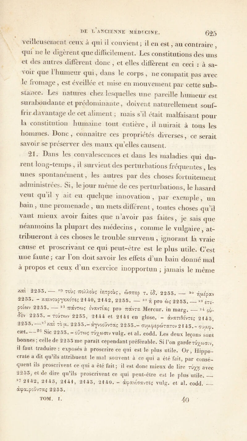 veilleusement ceux a qui il convient j il en est, au contraire qui ne le digèrent que difficilement. Les constitutions des uns et des autres diffèrent donc , et elles diffèrent en ceci : à sa- voir que rhumeur qui, dans le corps , ne compatit pas avec le fromage , est éveillée et mise en mouvement par cette sub- stance. Les natures chez lesquelles une pareille humeur est surabondante et prédominante, doivent naturellement souf- frir davantage de cet aliment ; mais s’il était malfaisant pour la constitution humaine tout entière, il nuirait à tous les hommes. Donc, connaître ces propriétés diverses, ce serait savoir se préserver des maux qu’elles causent. 21. Dans les convalescences et dans les maladies qui du- rent long-temps , il survient des perturbations fréquentes , les unes spontanément, les autres par des choses fortuitement administrées. Si, le jour même de ces perturbations, le hasard veut qu’il y ait eu quelque innovation , par exemple, un bain , une promenade , un mets différent, toutes choses qu’il vaut mieux avoir faites que n avoir pas faites, je sais que néanmoins la plupart des médecins , comme le vulgaire, at- tribueront à ces choses le trouble survenu , ignorant la vraie cause et proscrivant ce qui peut-être est le plus utile. C’est une faute ; car l’on doit savoir les effets d’un bain donné mal à propos et ceux d’un exercice inopportun ; jamais le même 20 V)[J.£p . 2 2 αν ετε- ου- ζαί 2255. · ΙίΊ τους πολλούς ίητρους, ώσπερ τ. ίδ. 2255. 2255. - καινουρ-ρικοτες 2140, 2142, 2255. — 21 η ρΓ0 ώς 2255. ροιων 22 5 5. 23 πάντως εναντίας pro πάντα Mercur. in marg. £έν 2255.-τούτων 2255, 2144 et 2141 en glose. - άνατιθε'ντες 2145, 22ο 5. - ■ και το ρ.. 22 55.- άγνοοΰντας 2255.- συρ.φερώτατον 2145.- συρ.φ. cæt. 20 Sic 2255. - ούτως τύχωσιν vulg. et al. codd. Les deux leçons sont bonnes; celle de 22 55 me paraît cependant préférable. Si l’on garde τύχωσιν, il faut traduire : exposés à proscrire ce qui est le plus utile. Or, Hippo- crate a dit qu’ils attribuent le mal souvent à ce qui a été fait, par consé- quent ils proscrivent ce qui a été fait; il est donc mieux de lire τυχτ) avec 22 55, et de dire qu’ils proscrivent ce qui peut-être est le plus utile. — 2142, 2145, 2441, 2445, 2440. - άφανίσαντες vulg. et al. codd. — άφα;ροΰντας 22 5 5. TOM. I. 40