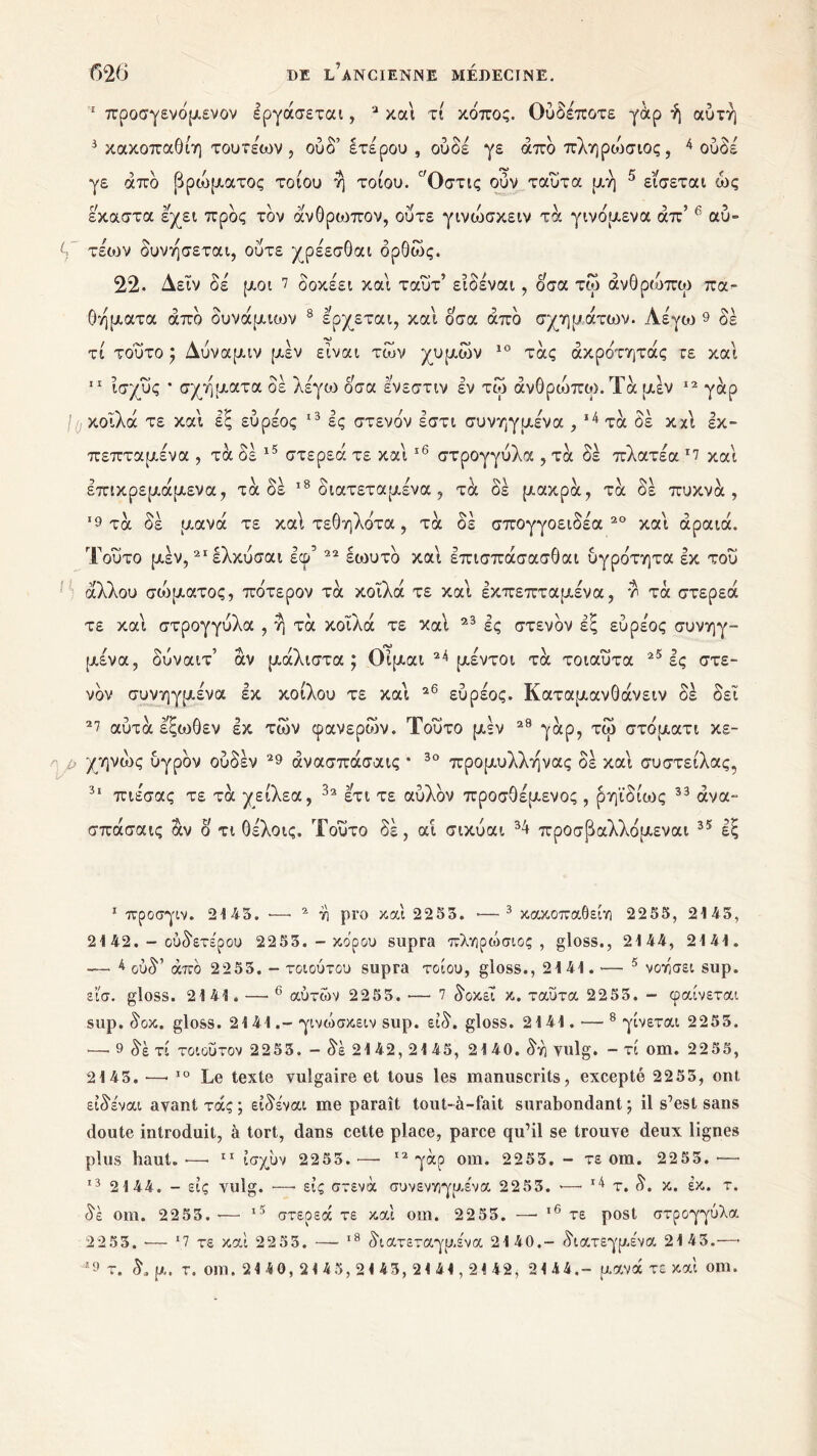 ‘ προσγενόμενον Ιργάσεται, 3 και τι κόπος. Ουδέποτε γάρ ή αυτή 3 κακοπαθίη τουτέων , ούδ’ ετέρου , ουδέ γε από πληρώσιος, 4 ουδέ γε από βρώματος τοιου ή τοίου. Όστις ούν ταυτα μή 5 εισεται ώς εκαστα έχει προς τον άνθρωπον, ούτε γινιυσκειν τα γινόμενα απ’ 6 αύ~ V τέοιν δυνήσεται, ούτε χρέεσθαι όρθώς. 22. Δεϊν δέ μοι 7 δοκέει και ταΰτ’ ειδέναι, ό;σα τω άνθρώπω πα- θήματα από δυνάμιυιν 8 έρχεται, και οσα από σχημάτων. Λέγω 9 δέ τί τούτο ; Δύναμιν μέν είναι των χυμών 10 τάς ακρότητας τε και 11 ισχύς ’ σχήματα δέ λέγω οσα έ’νεστιν εν τω άνθροιπω.Τά μέν 12 γάρ //.κοίλα τε και εξ εύρέος 13 ες στενόν εστι συνηγμένα , 14 τα δέ κχι εκ- πεπταμένα , τα δέ 15 στερεά τε και16 στρογγύλα , τα δέ πλατέα Γ7 και έπικρεμάμενα, τάδε 18 διατεταμένα , τα δέ μακρά, τά δέ πυκνά, *9 τά δέ μανά τε καί τεθηλότα , τά δέ σπογγοειδέα 20 και αραιά. Τούτο μέν,21 ελκύσαι εφ’ 22 έωυτό και έπισπάσασθαι υγρότητα εκ του άλλου σώματος, πότερον τά κοϊλά τε και εκπεπταμένα, τά στερεά τε και στρογγύλα , ή τά κοϊλά τε καί 23 ες στενόν εξ εύρέος συνηγ- μένα, δύναιτ’ άν μάλιστα; Οϊμαι 24 μέντοι τά τοιαύτα 25 ες στε- νόν συνηγμένα εκ κοίλου τε καί 26 εύρέος. Καταμανθάνειν δέ δει 27 αύτά εξωθεν εκ των φανερών. Τούτο μέν 29 γάρ, τώ στόματι κε- /> χηνώς υγρόν ούδέν 29 άνασπάσαις * 30 προμυλλήνας δέ και συστείλας, 31 πιεσας τε τά χείλεα, 32 έτι τε αύλόν προσθέμενος, ρηϊδίως 33 άνα- σπάσαις άν ο τι θέλοις. Τούτο δέ, αί σικύαι 34 προσβαλλόμεναι 35 εξ 1 προσγιν. 2145. ·—· 2 η pro και 2253. ·—3 κακοπάθει-/) 2255, 2145, 21 42. - ουδετέρου 2253. - κόρου supra πληρώσιος, gloss., 2144, 2141. — 4 ούδ’ άπό 2253. - τοιούτου supra τοίου, gloss., 2141. ·— 5 νοτίσει sup. εϊσ. gloss. 2141. —· 6 αυτών 2255. ·—· 7 δοκεϊ κ. ταυτα 2253. - φαίνεται sup. δοκ. gloss. 2141.-γινώσκειν sup. είδ. gloss. 2141.·—■ 8 γίνεται 2253. 1— 9 δε τί το ι ου τον 2253. — δε 2142, 2145, 2140. δη vulg. — τί om. 22 55, 2143.—· 10 Le texte vulgaire et tous les manuscrits, excepté 22 5 3, ont ειδέναι avant τάς ; ειδέναι me paraît tout-à-fait surabondant ; il s’est sans doute introduit, à tort, dans cette place, parce qu’il se trouve deux lignes plus haut.·—> 11 ίσχύν 2255.— 12 γάρ om. 2253. - τε om. 2255.·— 13 2144. - εις vulg. —· εις στενά συνενηγμένα 2253. >—· 14 τ. δ. κ. έκ. τ. δε oui. 2253. ■—· ι5 στερεά τε καί oui. 2253. — 16 τε post στρογγύλα 2253. ·— 17 τε καί 2253. — 18 διατεταγμένα 2140.- διατεγρ.ένα 2145.—■ 9 τ. δ. μ. τ. om. 21 40, 24 45, 21 43, 21 41,24 42, 24 44.- μανά τε καί om.