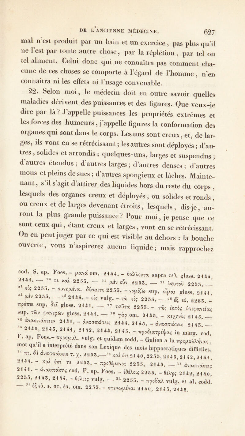 mal n’est produit par un bain et un exercice, pas plus qu’il ne 1 est par toute autre chose, par la réplétion , par tel ou tel aliment. Celui donc qui ne connaîtra pas comment cha- cune de ces choses se comporte à l’égard de l’homme, n’en connaîtra ni les effets ni l’usage convenable. 22. Selon moi, le médecin doit en outre savoir quelles maladies dérivent des puissances et des figures. Que veux-je dire par là ? J’appelle puissances les propriétés extrêmes et les forces des humeurs , j’appelle figures la conformation des organes qui sont dans le corps. Les uns sont creux, et, de lar- ges, ils vont en se rétrécissant ; les autres sont déployés ; d’au- ties , solides et arrondis ; quelques-uns, larges et suspendus ; d autres étendus ; d’autres larges ; d’autres denses ; d’autres mous et pleins de sucs ; d’autres spongieux et lâches. Mainte- nant , s il s agit d’attirer des liquides hors du reste du corps , lesquels des organes creux et déployés , ou solides et ronds , ou creux et de larges devenant étroits , lesquels , dis-je, au- ront la plus grande puissance ? Pour moi, je pense que ce sont ceux qui, étant creux et larges , vont en se rétrécissant. On en peut juger par ce qui est visible au dehors : la bouche ouverte, vous n’aspirerez aucun liquide; mais rapprochez cod. S. ap. Foes. - μανοί om. 2144.- θάλλοντα supra τεθ. gloss. 2144 2^141. 20 re και 2233. — 21 μέν ûùv 2233. — 22 Ιαυτου 2233. —! 23 εις 2253. - συνημενα. ^ύναιτο 2253. - νομίζω sup. οίμαι gloss. 2141. μεν 2253. —- 25 2144. - είς vulg. - τα εις 2253. —- ^ {ξ ευ. 2253. - πρετνει sup. £εΙ gloss. 2141, — *7 ταΰτα 2253. - της έκτος επι φανεί ας sup. των φανερών gloss. 2141. - 2* γά? 0m. 2ί43> _ 2ί43 _ ανασπασειεν 2141. - άνασπάσεις 2144, 2145. - άνασποίσειε 2143 — 30 2140, 2143, 2144. 2142 οιμ «.«κ ^ μ ’ * -144, 2145. - προάιατρεψας m marg. cod. * · ap· ,7es.·' πρ0Ο'™λ· ' et <Iuidam codd· - Galien a lu προαολλνίνας mot qu il a interprété dans son Lexique des mots hippocratiques difficiles. m. i. ανασπασαε T. χ. 2253._« καί In 2140, 2255,2143,2142, 214», 2144.- Ml irn TS 2253. - προθΙρ,ενος 2255, 2145. — » άνασπάσειί 2141. - ανασπώ»; cod. F. ap. Foes. - Mo,( 2253. - θέλ»; 2142, 2140 2255, 2143, 2144, — βελει/* vulcf 34 ααk? ρ . . 35 , ’ νι1,§* ^ 225δ· “ προβαλ vulg. et al. codd.