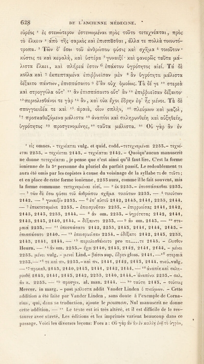 εύρεος 1 ες στενωτερον έστενοηα,εναι προς τούτο τετε/νεαται, προς το ελκειν 2 από της σαρκός και επισπάσθαι , άλλα τε πολλά τοιουτό- τροπα. 3 Των δ’ εσω του ανθρώπου φύσις και σχήμα 4 τοιοΰτον * κύστις τε και κεφαλή, καί υστε'ρα 5γυναιςι* και φανερώς ταυτα μά- λιστα ελκει, και πλήρεά έστιν () επακτού υγρότητος αιεί. Τα δέ κοίλα και 7 εκπεπταμενα Ιπιρρυεισαν μεν 8 αν υγρότητα μάλιστα οε'ςαιτο πάντ^ον , επισπάσαιτο 9 δ’άν ουχ όμοιους. Τά δε γε 10 στερεά και στρογγυλά ουτ5 11 άν επισπάσαιτο ουτ’ αν 12 επιρρυεισαν δεξαιτο* ι3περιολισΟάνοι τε γάρ 14 άν , και ούκ εχοι έ'δρην εφ’ ής μένοι. Τά δέ σπογγοειοε'α τε και 15 αραιά, οι ον σπλήν, 16 πλευμοιν και μαζοι, !7 προσκαθεζόμενα μάλιστα 18 άναπίοι και σκληρυνΟείη και αύξηθείη,. υγρότητος 19 προσγενομενης,20 ταυτα μάλιστα. 21 Ου γάρ άν εν 1 εις omnes. - τεχνέαται vulg. et quid. codd.-τετεχνημέναι 2255.- τεχνέ- εται 2255. - τεχνίεται 2145. - τεχνίαται 2142.- Quoiqu’aucun manuscrit ne donne τετεχνέαται, je pense que c’est ainsi qu’il faut lire. C’est la forme ionienne de la 5e personne du pluriel du parfait passif. Le redoublement τε aura été omis par les copistes à cause du voisinage de la syllabe το de τούτο ; et en place de cette forme ionienne, 22 53 aura, comme il le fait souvent, mis la forme commune τετεχνημέναι εισί. —- 2έκ 2255.- έττισπάσασόαι 2253. — 3 των δε εσω φύσει τού άνθρώπου σχήμα τοιούτων 2253. — 4 τοιούτων 21 42. —· 5 γυναιξίν 2253. ·— 6 επ’ αυτού 2142, 21 45, 2141, 2255, 21 44. — 7 έπεκτεταμε'να 2253. - έπεισρυησαν 2253. - έπιρρυείσας 2141, 2142, 2145, 2143, 2255, 2144. — 8 αν oui. 2253. - υγρότητας 2142, 2141, 2145, 2145, 2140, 2144. - δέξαιντο 2253. — 9 άν om. 2143. — 10 στε- ραιά 2253. ·—* 11 έπεσπάσατο 2142, 2255, 2143, 2141, 2144, 2145. — έπισπάσατο 2140.—· 12 έπεισρυεΐσαν 2254. - έδέξατο 2142,2143, 2255, 2145, 2141, 21 44.'—· 13 περιολισθάνοιτο pro πε τε 2145. - ολισθον Heurn. ■— 14 άν om. 22 53.- έχει 2140,2145,2142, 2141, 2144. - μένοι 2253. μένει vulg. - μενεΐ Lind.-βάσιν sup. έ'δρην gloss. 2141.—ι5 στεραιά 2253.— 16 τε καί πν. 2253.-και πν. 2141,21 42, 2143, 21 44. Tmù.vulgv —· *7προκαθ. 2145, 2140,2143, 2141, 2142,2144. ·— 18 άναπίη και σκλη- ρυνθη 2145, 2141,2145, 2142, 2255, 2140, 2144.- άναπίνοι 2253.- σκλ. άν κ. 2255. ·— 19 προσγιν. al. man. 2144. —· 20 ταύτη 2143. - τούτοις Mercur. in marg. - post μάλιστα addit Yander Linden 6 πνεύμων. - Cette addition a été faite par Yander Linden , sans doute à l’exemple de Corna- rius, qui, dans sa traduction, ajoute le poumon. Nul manuscrit ne donne cette addition. — 21 Le texte est ici très altéré, et il est difficile de le res- taurer avec sûreté. Les éditions et les imprimés varient beaucoup dans ce passage. Voici les diverses leçons: Foes a : Ού γάρ άν ην έν κοιλίη ένήτό ύγοον,