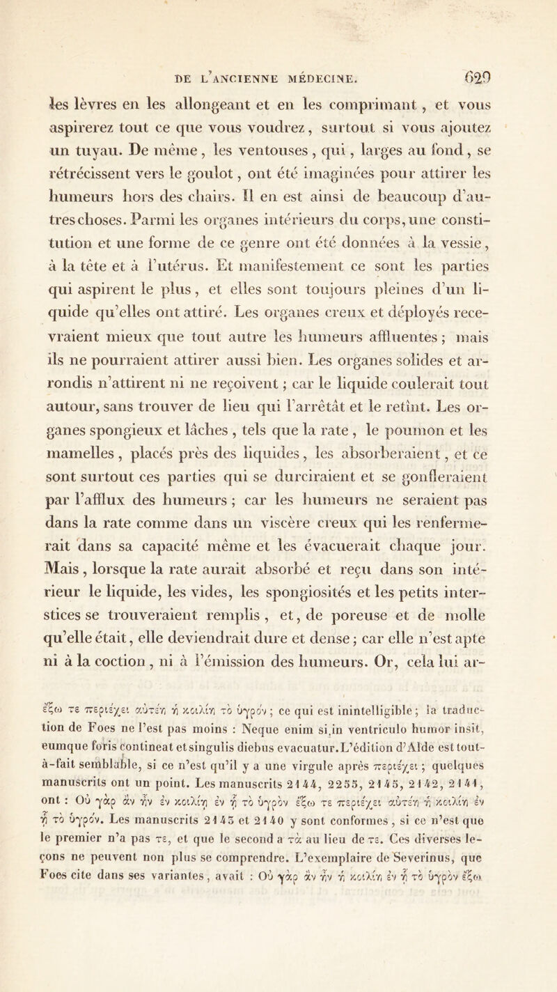 les lèvres en les allongeant et en les comprimant , et vous aspirerez tout ce que vous voudrez, surtout si vous ajoutez un tuyau. De même , les ventouses , qui, larges au fond, se rétrécissent vers le goulot, ont été imaginées pour attirer les humeurs hors des chairs. Il en est ainsi de beaucoup d’au- tres choses. Parmi les organes intérieurs du corps, une consti- tution et une forme de ce genre ont été données à la vessie, à la tête et à l’utérus. Et manifestement ce sont les parties qui aspirent le plus, et elles sont toujours pleines d’un li- quide qu’elles ont attiré. Les organes creux et déployés rece- vraient mieux que tout autre les humeurs afiluentes ; mais ils ne pourraient attirer aussi bien. Les organes solides et ar- rondis n’attirent ni ne reçoivent ; car le liquide coulerait tout autour, sans trouver de lieu qui l’arrêtât et le retînt. Les or- ganes spongieux et lâches , tels que la rate , le poumon et les mamelles , placés près des liquides, les absorberaient, et ce sont surtout ces parties qui se durciraient et se gonfleraient par l’afflux des humeurs ; car les humeurs ne seraient pas dans la rate comme dans un viscère creux qui les renferme- rait dans sa capacité même et les évacuerait chaque jour. Mais, lorsque la rate aurait absorbé et reçu dans son inté- rieur le liquide, les vides, les spongiosités et les petits inter- stices se trouveraient remplis , et, de poreuse et de molle qu’elle était, elle deviendrait dure et dense ; car elle n’est apte ni à la coction , ni à l’émission des humeurs. Or, cela lui ar- εξω τε περιεχει αύτε'η Ϋι κο'ιλίη το υγρόν ; ce qui est inintelligible; la traduc- tion de Foes ne l’est pas moins : Neque enim si.in ventriculo hurnor insit, eumque foris contineat etsingulis diebus evacuatur.L’édition d’Àlde est tout- à-lait semblable, si ce n’est qu’il y a une virgule après περιέχει ; quelques manuscrits ont un point. Les manuscrits 21 44, 2255, 2145, 2 142, 2141, ont : Ου γαρ άν riv εν κοιλίτι έν γ το υγρόν εξω τε περιέχει αύτέη ύι κοιλίη εν γ το υγρόν. Les manuscrits 2143 et 2140 y sont conformes, si ce n’est que le premier n’a pas τε, et que le second a rà au lieu de τε. Ces diverses le- çons ne peuvent non plus se comprendre. L’exemplaire de Severinus, que Foes cite dans ses variantes, avait : Ού γάρ αν yiv ri κοιλίη εν γ το υγρόν εξο.»