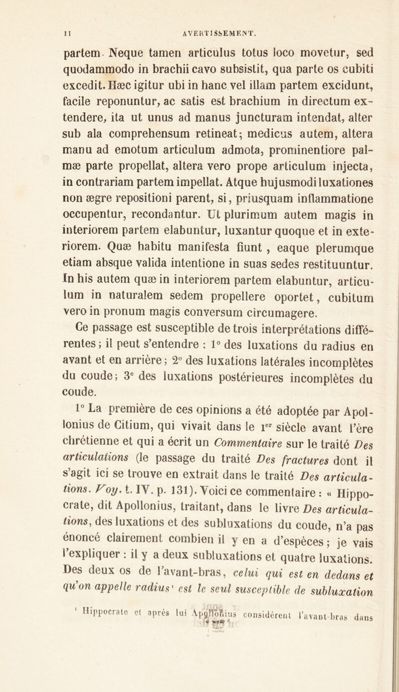 li A VE RT! SSE ME NT. partem Neque tamen articulus totus ioco movetur, sed quodammodo in brachii cavo subsistit, qua parle os eubiti excedit. Hæc igitur ubi in banc vel illam partem excidunt, facile reponuntur, ac salis est brachium in directum ex- tendere, ita ut unus ad manus juncturam intendat, aller sub ala comprehensum retineat; medicus autem, altéra manu ad emotum articulum admota, prominentiore pal- mæ parte propellat, altéra vero prope articulum injecta, in contrariam partem impellat. Àtque hujusmodiluxationes non ægre repositioni parent, si, priusquam inflammatione oecupentur, recondantur. Ut plurimum autem magis in interiorem partem elabuntur, îuxantur quoqne et in exte- riorem. Quæ habitu manifesta üunt , eaque plerumque etiam absque valida intentione in suas sedes restituuntur. !n his autem quæ in interiorem partem elabuntur, articu- lum in naturalem sedem propellere oportet, cubitum vero in pronum magis conversum circumagere. Ce passage est susceptible de trois interprétations diffé- rentes; il peut s'entendre : 1° des luxations du radius en avant et en arrière; 2° des luxations latérales incomplètes du coude; 3e des luxations postérieures incomplètes du coude. 1° La première de ces opinions a été adoptée par Apol- lonius de Citium, qui vivait dans le ier siècle avant I’ère chrétienne et qui a écrit un Commentaire sur le traité Des articulations (le passage du traité Des fractures dont il s’agit ici se trouve en extrait dans le traité Des articula- tions, Voy, t. IY. p. 131). Voici ce commentaire : « Hippo- crate, dit Apollonius, traitant, dans le livre Des articula- tions, des luxations et des subluxations du coude, n’a pas énoncé clairement combien il y en a d’espèces ; je vais l’expliquer : il y a deux subluxations et quatre luxations. Des deux os de i’avant-bras, celui qui est en dedans et qu'on appelle radius' est le seul susceptible de subluxation 1 Hippocrate et après lui Ap9&us considèrent l’avant-bras dans