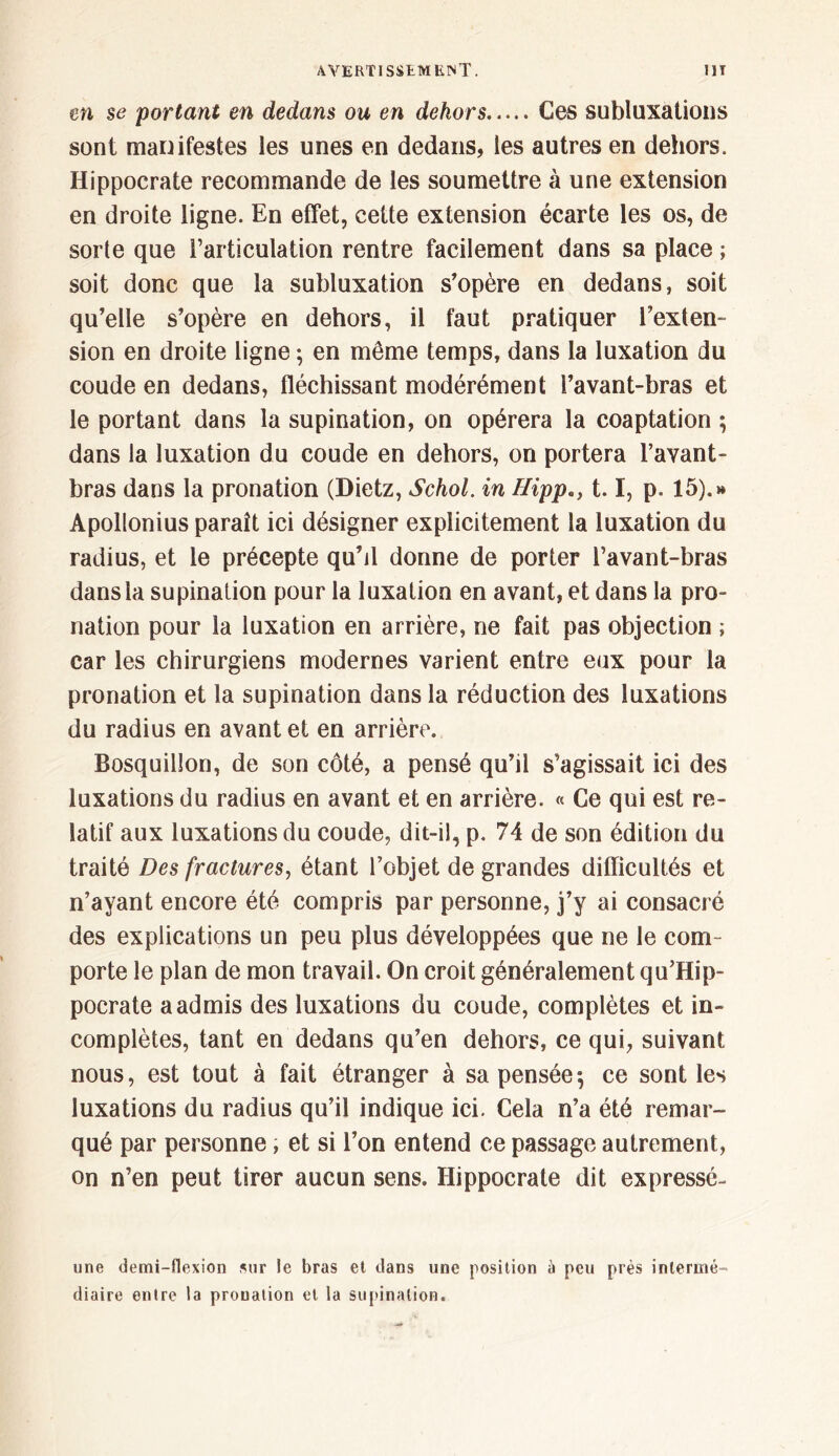 m se portant en dedans ou en dekors Ces subluxations sont manifestes les unes en dedans, les autres en dehors. Hippocrate recommande de les soumettre à une extension en droite ligne. En effet, cette extension écarte les os, de sorte que l’articulation rentre facilement dans sa place ; soit donc que la subluxation s’opère en dedans, soit qu’elle s’opère en dehors, il faut pratiquer l’exten- sion en droite ligne ; en même temps, dans la luxation du coude en dedans, fléchissant modérément l’avant-bras et le portant dans la supination, on opérera la coaptation ; dans la luxation du coude en dehors, on portera l’avant- bras dans la pronation (Dietz, Schol. in Hippa) 1.1, p. 15).»» Apollonius paraît ici désigner explicitement la luxation du radius, et le précepte qu’il donne de porter l’avant-bras dans la supination pour la luxation en avant, et dans la pro- nation pour la luxation en arrière, ne fait pas objection ; car les chirurgiens modernes varient entre eux pour la pronation et la supination dans la réduction des luxations du radius en avant et en arrière. Bosquillon, de son côté, a pensé qu’il s’agissait ici des luxations du radius en avant et en arrière. « Ce qui est re- latif aux luxations du coude, dit-il, p. 74 de son édition du traité Des fractures, étant l’objet de grandes difficultés et n’ayant encore été compris par personne, j’y ai consacré des explications un peu plus développées que ne le com- porte le plan de mon travail. On croit généralement qu’Hip- pocrate a admis des luxations du coude, complètes et in- complètes, tant en dedans qu’en dehors, ce qui, suivant nous, est tout à fait étranger à sa pensée·, ce sont les luxations du radius qu’il indique ici. Cela n’a été remar- qué par personne, et si l’on entend ce passage autrement, on n’en peut tirer aucun sens. Hippocrate dit expresse- une demi-flexion sur le bras et dans une position à peu près intermé- diaire entre la prouation et la supination.