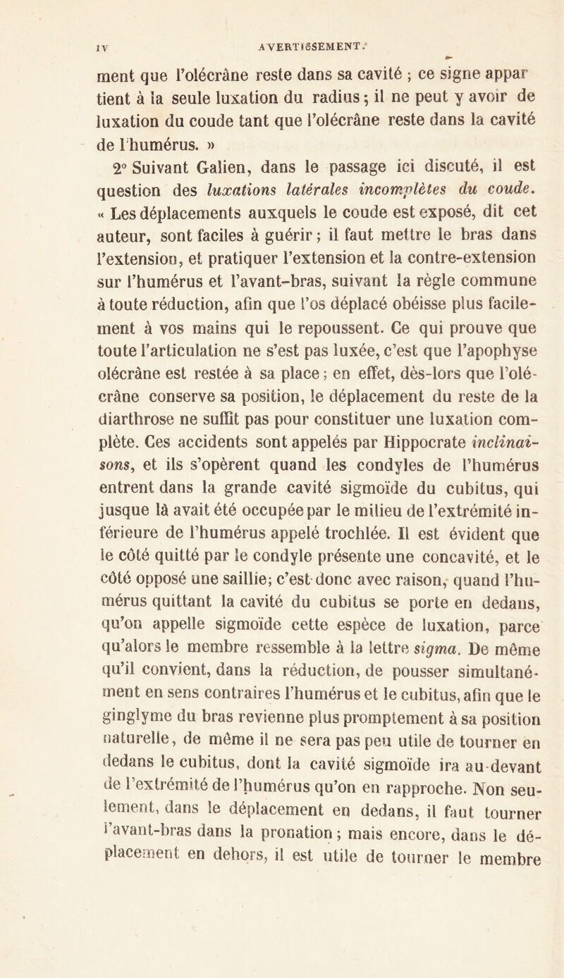 ment que l’olécrane reste dans sa cavité ; ce signe appar tient à la seule luxation du radius ; il ne peut y avoir de luxation du coude tant que i’olécrâne reste dans la cavité de l humérus. » 2° Suivant Galien, dans le passage ici discuté, il est question des luxations latérales incomplètes du coude. « Les déplacements auxquels le coude est exposé, dit cet auteur, sont faciles à guérir ; il faut mettre le bras dans l’extension, et pratiquer l’extension et la contre-extension sur l’humérus et l’avant-bras, suivant la règle commune à toute réduction, afin que l’os déplacé obéisse plus facile- ment à vos mains qui le repoussent. Ce qui prouve que toute rarticulation ne s’est pas luxée, c’est que l’apophyse olécrane est restée à sa place ; en effet, dès-lors que l’olé- crane conserve sa position, le déplacement du reste de la diarthrose ne suffit pas pour constituer une luxation com- plète. Ces accidents sont appelés par Hippocrate inclinai- sons, et ils s’opèrent quand les condyles de l’humérus entrent dans la grande cavité sigmoïde du cubitus, qui jusque là avait été occupée par le milieu de l’extrémité in- férieure de l’humérus appelé trochlée. Il est évident que le côté quitté par le condyle présente une concavité, et le côté opposé une saillie; c’est donc avec raison, quand l’hu- mérus quittant la cavité du cubitus se porte en dedans, qu’on appelle sigmoïde cette espèce de luxation, parce qu’alors le membre ressemble à la lettre sigma. De même qu’il convient, dans la réduction, de pousser simultané- ment en sens contraires l’humérus et le cubitus, afin que le ginglyme du bras revienne plus promptement à sa position naturelle, de même il ne sera pas peu utile de tourner en dedans le cubitus, dont la cavité sigmoïde ira au devant de Γextrémité de l’humérus qu’on en rapproche. Non seu- lement, dans le déplacement en dedans, il faut tourner i avant-bras dans la pronation ; mais encore, dans le dé- placement en dehors, il est utile de tourner le membre