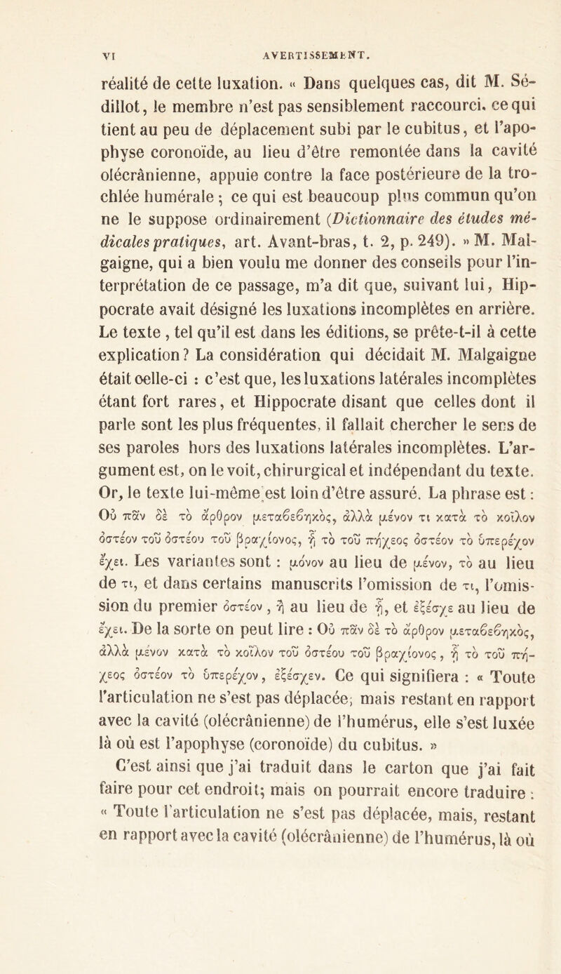 réalité de cette luxation. « Dans quelques cas, dit M. Sé- dillot, le membre n’est pas sensiblement raccourci, ce qui tient au peu de déplacement subi par le cubitus, et l’apo- physe coronoïde, au lieu d’être remontée dans la cavité olécranienne, appuie contre la face postérieure de la tro- chlée humérale ·, ce qui est beaucoup plus commun qu’on ne le suppose ordinairement (Dictionnaire des éludes mé- dicales pratiques, art. Avant-bras, t. 2, p. 249). » M. Mai- gaigne, qui a bien voulu me donner des conseils pour l’in- terprétation de ce passage, m’a dit que, suivant lui, Hip- pocrate avait désigné les luxations incomplètes en arrière. Le texte , tel qu’il est dans les éditions, se prête-t-il à cette explication? La considération qui décidait M. Malgaigoe était œlle-ci : c’est que, les luxations latérales incomplètes étant fort rares, et Hippocrate disant que celles dont il parle sont les plus fréquentes, il fallait chercher le sens de ses paroles hors des luxations latérales incomplètes. L’ar- gument est, on le voit, chirurgical et indépendant du texte. Or, le texte lui-même est loin d’être assuré. La phrase est : Ού παν δέ τδ αρθρον μεταβεβηκδς, άλλα μένον τι κατά τδ κοΐλον δστέον του δστέου του βραχιονος, f, τδ του πηχεος δστέον τδ ύπερέχον έχει. Les variantes sont : μόνον au lieu de μένον, τδ au lieu de τι, et dans certains manuscrits l’omission de τι, l’omis- sion du premier δστέον , η au lieu de fi, et εξέσχε au lieu de εχει. De la Sorte on peut lire : Ού παν δέ τδ αρθρον μεταβεβηκδς, αλλά μενον κατά τδ κοΐλον τού δστέου τού βραχίονος, ή τδ τού πη- χεος δστέον τδ ύπερέχον, έξέσχεν. Ce qui signifiera : « Toute l’articulation ne s’est pas déplacée; mais restant en rapport avec la cavité (olécranienne) de l’humérus, elle s’est luxée là où est l’apophyse (coronoïde) du cubitus. » C’est ainsi que j’ai traduit dans le carton que j’ai fait faire pour cet endroit; mais on pourrait encore traduire -. « Toute l'articulation ne s’est pas déplacée, mais, restant en rapport avec la cavité (olécranienne) de l’humérus, là où