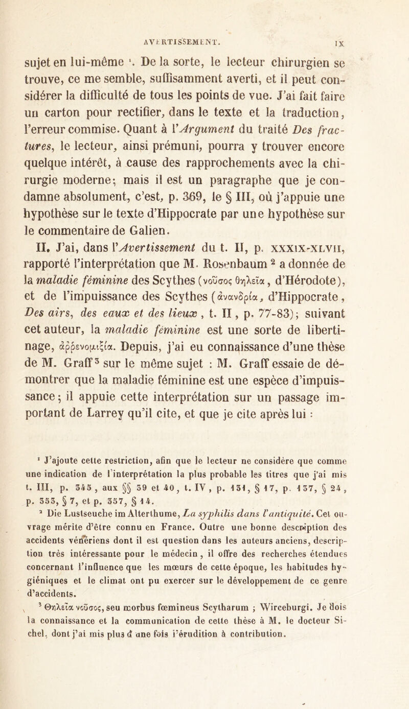 sujet en lui-même *. De la sorte, le lecteur chirurgien se trouve, ce me semble, suffisamment averti, et il peut con- sidérer la difficulté de tous les points de vue. J’ai fait faire un carton pour rectifier, dans le texte et la traduction, l’erreur commise. Quant à YArgument du traité Des frac- tures, le lecteur, ainsi prémuni, pourra y trouver encore quelque intérêt, à cause des rapprochements avec la chi- rurgie moderne-, mais il est un paragraphe que je con- damne absolument, c’est, p. 3439, le § III, où j’appuie une hypothèse sur le texte d’Hippocrate par une hypothèse sur le commentaire de Galien. II. J’ai, dans Y Avertissement du t. II, p. xxxix-xlvii, rapporté l’interprétation que M. Rosenbaum 1 2 * * a donnée de la maladie féminine des Scythes (νοΰσος θηλεΐα, d’Hérodote), et de l’impuissance des Scythes (ανανδρία, d’Hippocrate, Des airs, des eaux et des lieux , t. II, p. 77-83); suivant cet auteur, la maladie féminine est une sorte de liberti- nage, άρρενομιςία. Depuis, j’ai eu connaissance d’une thèse de M. Graff5 sur le même sujet : M. Graff essaie de dé- montrer que la maladie féminine est une espèce d’impuis- sance ; il appuie cette interprétation sur un passage im- portant de Larrey qu’il cite, et que je cite après lui : 1 J’ajoute cette restriction, afin que le lecteur ne considère que comme une indication de 1 interprétation la plus probable les titres que j’ai mis t. III, p. 545 , aux §§ 39 et 40, t. IV , p. 1 31, § 1 7, p. 1 57, § 24 , p. 353, § 7, et p. 357, § 14. 2 Die Lustseuche im Alterlhume, La syphilis dans ΐantiquité. Cel ou- vrage mérite d’être connu en France. Outre une bonne description des accidents vénériens dont il est question dans les auteurs anciens, descrip- tion très intéressante pour le médecin, il offre des recherches étendues concernant l’influence que les mœurs de cette époque, les habitudes hy- giéniques et le climat ont pu exercer sur le développement de ce genre d’accidents. 5 Θνιλεια νοΰσος, seu morbus fœmineus Scytharum ; Wirceburgi. Je dois la connaissance et la communication de cette thèse à M. le docteur Si- chel, dont j’ai mis plu3 d ane fois l’érudition à contribution.