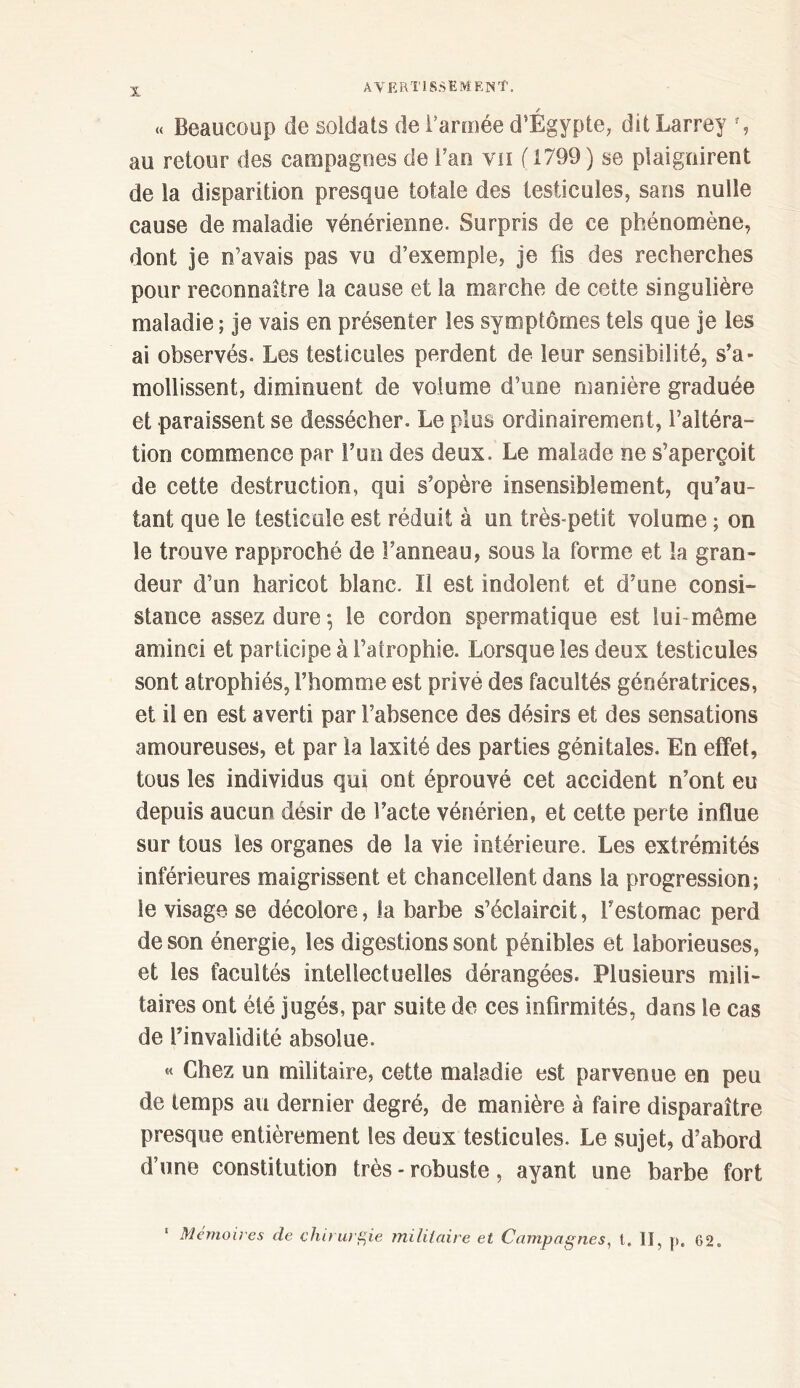 « Beaucoup de soldats de l’armée d’Égypte, dit Larrey % au retour des campagnes de fan vu ( 1799) se plaignirent de la disparition presque totale des testicules, sans nulle cause de maladie vénérienne. Surpris de ce phénomène, dont je n’avais pas vu d’exemple, je fis des recherches pour reconnaître la cause et la marche de cette singulière maladie ; je vais en présenter les symptômes tels que je les ai observés. Les testicules perdent de leur sensibilité, s’a- mollissent, diminuent de volume d’une manière graduée et paraissent se dessécher. Le plus ordinairement, l’altéra- tion commence par l’un des deux. Le malade ne s’aperçoit de cette destruction, qui s’opère insensiblement, qu’au tant que le testicule est réduit à un très-petit volume ; on le trouve rapproché de l’anneau, sous la forme et La gran- deur d’un haricot blanc. Il est indolent et d’une consi- stance assez dure 5 le cordon spermatique est lui même aminci et participe à l’atrophie. Lorsque les deux testicules sont atrophiés, l’homme est privé des facultés génératrices, et il en est averti par l’absence des désirs et des sensations amoureuses, et par la iaxité des parties génitales. En effet, tous les individus qui ont éprouvé cet accident n’ont eu depuis aucun désir de l’acte vénérien, et cette perte influe sur tous les organes de la vie intérieure. Les extrémités inférieures maigrissent et chancellent dans la progression; le visage se décolore, la barbe s’éclaircit, l’estomac perd de son énergie, les digestions sont pénibles et laborieuses, et les facultés intellectuelles dérangées. Plusieurs mili- taires ont été jugés, par suite de ces infirmités, dans le cas de l’invalidité absolue. « Chez un militaire, cette maladie est parvenue en peu de temps au dernier degré, de manière à faire disparaître presque entièrement les deux testicules. Le sujet, d’abord d’une constitution très - robuste, ayant une barbe fort Mémoires de chirurgie militaire et Campagnes, l. lï, p, 62.