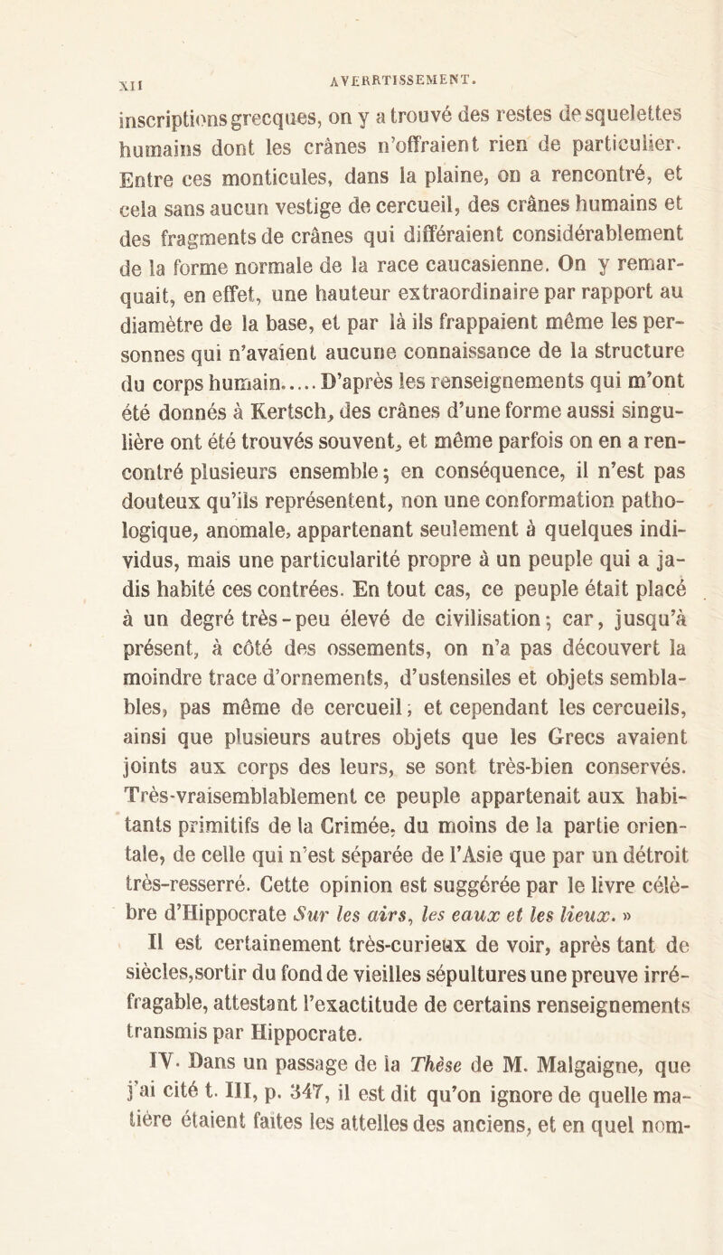 inscriptions grecques, on y a trouvé des restes de squelettes humains dont les crânes n’offraient rien de particulier. Entre ces monticules, dans la plaine, on a rencontré, et cela sans aucun vestige de cercueil, des crânes humains et des fragments de crânes qui différaient considérablement de la forme normale de la race caucasienne. On y remar- quait, en effet, une hauteur extraordinaire par rapport au diamètre de la base, et par là ils frappaient même les per- sonnes qui n’avaient aucune connaissance de la structure du corps humain..... D’après les renseignements qui m’ont été donnés à Kerisch, des crânes d’une forme aussi singu- lière ont été trouvés souvent^ et même parfois on en a ren- contré plusieurs ensemble ; en conséquence, il n’est pas douteux qu’ils représentent, non une conformation patho- logique, anomale, appartenant seulement à quelques indi- vidus, mais une particularité propre à un peuple qui a ja- dis habité ces contrées. En tout cas, ce peuple était placé à un degré très - peu élevé de civilisation·, car, jusqu’à présent, à côté des ossements, on n’a pas découvert la moindre trace d’ornements, d’ustensiles et objets sembla- bles, pas même de cercueil, et cependant les cercueils, ainsi que plusieurs autres objets que les Grecs avaient joints aux corps des leurs, se sont très-bien conservés. Très-vraisemblablement ce peuple appartenait aux habi- tants primitifs de la Crimée, du moins de la partie orien- tale, de celle qui n’est séparée de l’Asie que par un détroit très-resserré. Cette opinion est suggérée par le livre célè- bre d’Hippocrate Sur les airs, les eaux et les lieux. » Il est certainement très-curieux de voir, après tant de siècles,sortir du fond de vieilles sépultures une preuve irré- fragable, attestant l’exactitude de certains renseignements transmis par Hippocrate. IV* Dans un passage de la Thèse de M. Malgaigne, que j ai cité t. III, p. 347, il est dit qu’on ignore de quelle ma- tière étaient faites les attelles des anciens, et en quel nom-