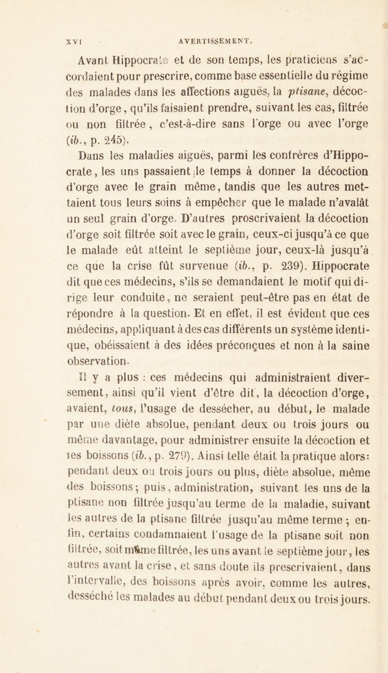 Avant Hippocrate et de son temps, les praticiens s’ac- cordaient pour prescrire, comme base essentielle du régime des malades dans les affections aiguës, la ptisane, décoc- tion d’orge, qu’ils faisaient prendre, suivant les cas, filtrée ou non filtrée, c’est-à-dire sans l'orge ou avec l’orge (ib., p. 245). Dans les maladies aiguës, parmi les confrères d’Hippo- crate , les uns passaient de temps à donner la décoction d’orge avec le grain meme, tandis que les autres met- taient tous leurs soins à empêcher que le malade n’avalât un seul grain d’orge. D’autres proscrivaient la décoction d’orge soif filtrée soit avec le grain, ceux-ci jusqu’à ce que le malade eût atteint le septième jour, ceux-là jusqu’à ce que la crise fût survenue (ib., p. 239). Hippocrate dit que ces médecins, s’ils se demandaient le motif qui di- rige leur conduite, ne seraient peut-être pas en état de répondre à la question. Et en effet, il est évident que ces médecins, appliquant à des cas différents un système identi- que, obéissaient à des idées préconçues et non à la saine observation. Il y a plus : ces médecins qui administraient diver- sement, ainsi qu’il vient d’être dit, la décoction d’orge, avaient, tous, l’usage de dessécher, au début, le malade par une diète absolue, pendant deux ou trois jours ou même davantage, pour administrer ensuite la décoction et tes boissons (ib.9 p. 279). Ainsi telle était la pratique alors: pendant deux ou trois jours ou plus, diète absolue, môme des boissons; puis, administration, suivant les uns de la ptisane non filtrée jusqu’au terme de la maladie, suivant les autres de la ptisane filtrée jusqu’au même terme ; en- fin, certains condamnaient l’usage de la ptisane soit non filtrée, soitm&mefiltrée, les uns avant le septième jour, les autres avant la crise, et sans doute ils prescrivaient, dans l’intervalle, des boissons après avoir, comme les autres, desséché les malades au début pendant deux ou trois jours.