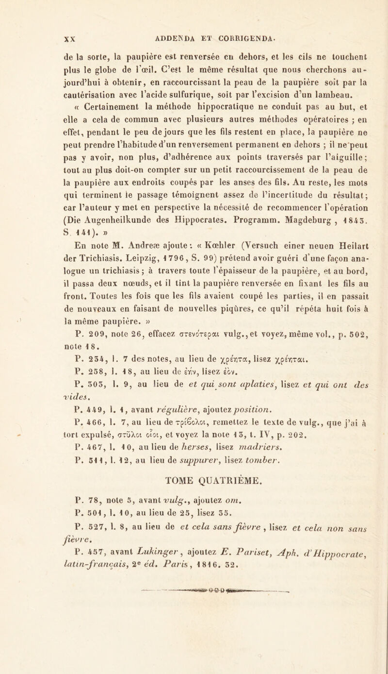 de la sorte, la paupière est renversée en dehors, et les cils ne touchent plus le globe de 1 ’oeiî. C’est le même résultat que nous cherchons au- jourd’hui à obtenir, en raccourcissant la peau de la paupière soit par la cautérisation avec l’acide sulfurique, soit par l’excision d’un lambeau. « Certainement la méthode hippocratique ne conduit pas au but, et elle a cela de commun avec plusieurs autres méthodes opératoires ; en effet, pendant le peu de jours que les fils restent en place, la paupière ne peut prendre l’habitude d’un renversement permanent en dehors ; il ne peut pas y avoir, non plus, d’adhérence aux points traversés par l’aiguille; tout au plus doit-on compter sur un petit raccourcissement de la peau de la paupière aux endroits coupés par les anses des fils. Au reste, les mots qui terminent le passage témoignent assez de l’incertitude du résultat; car l’auteur y met en perspective la nécessité de recommencer l’opération (Die Augenheilkunde des Hippocrates. Programm, Magdeburg , 4 843. S, 4 44 ). » En note M. Andreæ ajoute: « Kœhler (Yersuch einer neuen Heilart der Trichiasis. Leipzig, 4 796, S. 99) prétend avoir guéri d’une façon ana- logue un trichiasis; à travers toute l’épaisseur de la paupière, et au bord, il passa deux nœuds, et il tint la paupière renversée en fixant les fils au front. Toutes les fois que les fils avaient coupé les parties, il en passait de nouveaux en faisant de nouvelles piqûres, ce qu’il répéta huit fois à la même paupière. » P. 209, note 26, effacez στενότερα: vulg.,et voyez, même vol., p. 502, note 4 8. P. 234, 1. 7 des notes, au lieu de χρε'γιτα, lisez χρε'γ;ται. P. 258, 1. 4 8, au lieu de έϊίν, lisez έον. P. 305, 1. 9, au lieu de et qui sont aplaties, lisez et qui ont des vides. P. 449, 1. 4, avant régulière, ajoutez position. P. 466, 1. 7, au lieu de τρίβολοι, remettez le texte de vulg., que j’ai h tort expulsé, στύλοι oîot, et voyez la note 4 3, t. IV, p. 202. F. 467, 1. 4 0, au lieu de herses, lisez madriers. P. 54 4 , 1. 4 2, au lieu de suppurer, lisez tomber. TOME QUATRIÈME. P. 78, note 5, avant vulg.t ajoutez ont. P. 504 , 1. 4 0, au lieu de 25, lisez 35. P. 527, 1. 8, au lieu de et cela sans fièvre , lisez et cela non sans fièvre. P. 457, avant Lukinger, ajoutez E. Pariset, Aph. d’Hippocrate, latin-francais, 2e éd. Paris, 4 84 6. 32.