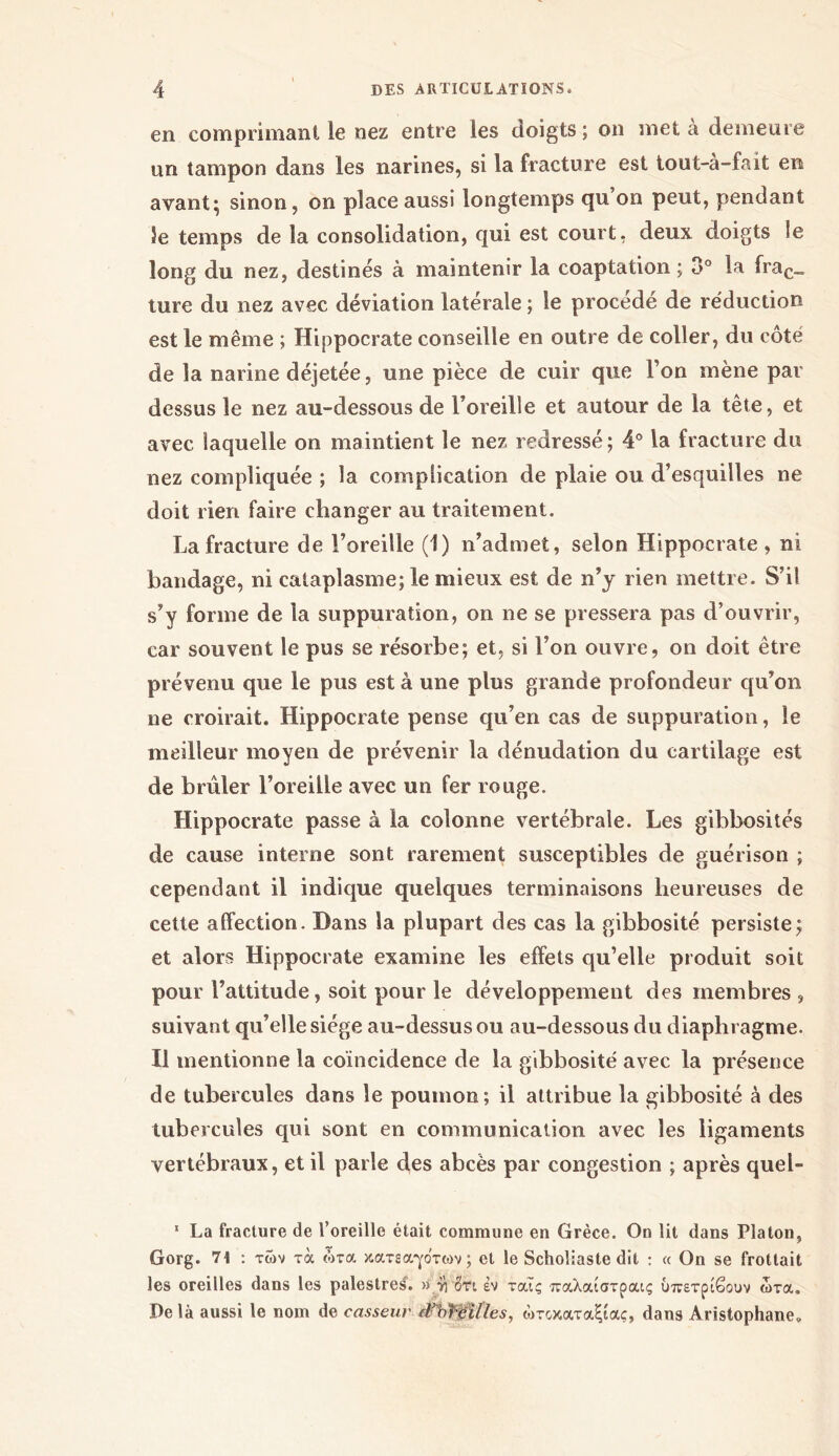 en comprimant le nez entre les doigts; on met à demeure un tampon dans les narines, si la fracture est tout-à-fait en avant; sinon, on place aussi longtemps qu on peut, pendant 5e temps de la consolidation, qui est court, deux doigts le long du nez, destinés à maintenir la coaptation ; 3° la frac_ ture du nez avec déviation latérale ; le procédé de réduction est le même ; Hippocrate conseille en outre de coller, du côté de la narine déjetée, une pièce de cuir que Ton mène par dessus le nez au-dessous de l’oreille et autour de la tête, et avec laquelle on maintient le nez redressé; 4° la fracture du nez compliquée ; la complication de plaie ou d’esquilles ne doit rien faire changer au traitement. La fracture de l’oreille (1) n’admet, selon Hippocrate , ni bandage, ni cataplasme; le mieux est de n’y rien mettre. S’il s’y forme de la suppuration, on ne se pressera pas d’ouvrir, car souvent le pus se résorbe; et, si l’on ouvre, on doit être prévenu que le pus est à une plus grande profondeur qu’on ne croirait. Hippocrate pense qu’en cas de suppuration, le meilleur moyen de prévenir la dénudation du cartilage est de brûler l’oreille avec un fer rouge. Hippocrate passe à la colonne vertébrale. Les gibbosités de cause interne sont rarement susceptibles de guérison ; cependant il indique quelques terminaisons heureuses de cette affection. Dans la plupart des cas la gibbosité persiste; et alors Hippocrate examine les effets qu’elle produit soit pour l’attitude, soit pour le développement des membres , suivant qu’elle siège au-dessus ou au-dessous du diaphragme. Il mentionne la coïncidence de la gibbosité avec la présence de tubercules dans le poumon; il attribue la gibbosité à des tubercules qui sont en communication avec les ligaments vertébraux, et il parle des abcès par congestion ; après quel- 1 La fracture de l’oreille était commune en Grèce. On lit dans Platon, Gorg. 7t : των τα ώτα κατεα-γότων; et le Scholiaste dit : « On se frottait les oreilles dans les palestres’. » y] Sri εν ταις παλαίστραις ύπετρίβουν ώτα. Delà aussi le nom de casseur (Fb^eilles, ώτοκαταξίας, dans Aristophane»