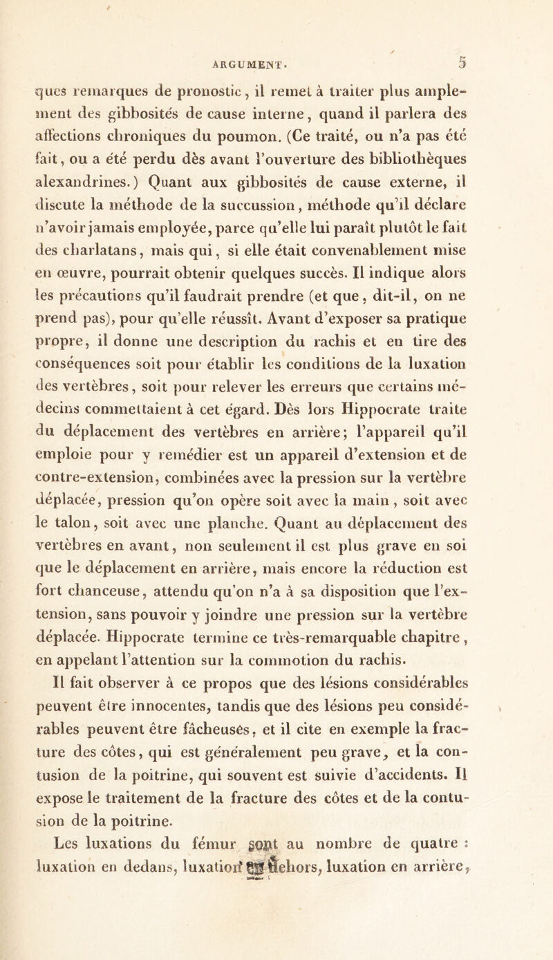 ques remarques de pronostic, il remet à traiter plus ample- ment des gibbosités de cause interne, quand il parlera des affections chroniques du poumon. (Ce traité, ou n’a pas été fait, ou a été perdu dès avant l’ouverture des bibliothèques alexandrines.) Quant aux gibbosités de cause externe, il discute la méthode de la succussion, méthode qu’il déclare n’avoir jamais employée, parce qu’elle lui paraît plutôt le fait des charlatans, mais qui, si elle était convenablement mise en œuvre, pourrait obtenir quelques succès. Il indique alors les précautions qu’il faudrait prendre (et que, dit-il, on ne prend pas), pour qu’elle réussît. Avant d’exposer sa pratique propre, il donne une description du rachis et en tire des conséquences soit pour établir les conditions de la luxation des vertèbres, soit pour relever les erreurs que certains mé- decins commettaient à cet égard. Dès lors Hippocrate traite du déplacement des vertèbres en arrière; l’appareil qu’il emploie pour y remédier est un appareil d’extension et de contre-extension, combinées avec la pression sur la vertèbre déplacée, pression qu’on opère soit avec la main , soit avec le talon, soit avec une planche. Quant au déplacement des vertèbres en avant, non seulement il est plus grave en soi que le déplacement en arrière, mais encore la réduction est fort chanceuse, attendu qu’on n’a à sa disposition que l’ex- tension, sans pouvoir y joindre une pression sur la vertèbre déplacée. Hippocrate termine ce très-remarquable chapitre , en appelant l’attention sur la commotion du rachis. Il fait observer à ce propos que des lésions considérables peuvent être innocentes, tandis que des lésions peu considé- rables peuvent être fâcheuses, et il cite en exemple la frac- ture des côtes, qui est généralement peu grave_, et la con- tusion de la poitrine, qui souvent est suivie d’accidents. Il expose le traitement de la fracture des côtes et de la contu- sion de la poitrine. Les luxations du fémur gopt au nombre de quatre : luxation en dedans, îuxatioii ÇtfÔehors, luxation en arrière,