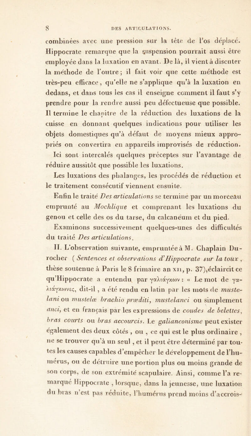 combinées avec une pression sur la tête de l’os déplacé. Hippocrate remarque que la suspension pourrait aussi être employée dans la luxation en avant. De là, il vient à discuter la méthode de l’outre ; il fait voir que cette méthode est très-peu efficace, qu’elle ne s’applique qu’à la luxation en dedans, et dans tous les cas il enseigne comment il faut s’y prendre pour la rendre aussi peu défectueuse que possible. Il termine le chapitre de la réduction des luxations de la cuisse en donnant quelques indications pour utiliser les objets domestiques qu’à défaut de moyens mieux appro- priés on convertira en appareils improvisés de réduction. Ici sont intercalés quelques préceptes sur l’avantage de réduire aussitôt que possible les luxations. Les luxations des phalanges, les procédés de réduction et le traitement consécutif viennent ensuite. Enfin le traité Des articulations se termine par un morceau emprunté au Mochlique et comprenant les luxations du genou et celle des os du tarse, du calcanéum et du pied. Examinons successivement quelques-unes des difficultés du traité Des articulations. II. L’observation suivante, empruntée à M. Cliaplain Du- roclier ( Sentences et observations d’Hippocrate sur la toux , thèse soutenue à Paris le 8 frimaire an xii, p. 37),éclaircit ce qu’Hippocrate a entendu par γαλιάγκοιν : « Le mot de γα- λιάγκιονες, dit-il , a été rendu en latin par les mots de muste- lani ou mustelœ brachio præditi, mustelanci ou simplement anci, et en français par les expressions de coudes de belettes, bras courts ou bras accourcis. Le galianconisme peut exister également des deux côtés , ou , ce qui est le plus ordinaire , ne se trouver qu’à un seul , et il peut être déterminé par tou- tes les causes capables d’empêcher le développement de l’hu- merus, ou de détruire une portion plus ou moins grande de son corps, de son extrémité scapulaire. Ainsi, comme l’a re- marqué Hippocrate , lorsque, dans la jeunesse, une luxation du bras n’est pas réduite, l’humérus prend moins d’accrois-