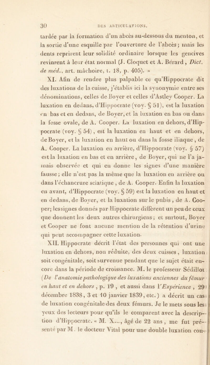 tardée par la formation d’un abcès au-dessous du menton, et la sonie d'une esquille par l’ouverture de l’abcès ; mais les dents reprirent leur solidité ordinaire lorsque les gencives revinrent à leur état normal (J. Cloquet et A. Bérard, Dict. de médart. mâchoire, t. 18, p. 405). » » XI. Afin de rendre plus palpable ce qu’Hippocrate dit des luxations de la cuisse, j’établis ici la synonymie entre ses dénominations, celles de Boyer et celles d’Astley Cooper. La luxation en dedans, d’Hippocrate (voy. § 51), est la luxation en bas et en dedans, de Boyer, et la luxation en bas ou dans la fosse ovale, de A. Cooper. La luxation en dehors, d’Hip- pocrate (voy. § 54), est la luxation en haut et en dehors, de Boyer, et la luxation en haut ou dans la fosse iliaque , de A. Cooper. La luxation en arrière, d’Hippocrate (voy* § 57) est la luxation en bas et en arrière, de Boyer, qui ne Fa ja- mais observée et qui en donne les signes d’une manière fausse ; elle n’est pas la meme que la luxation en arrière ou dans l’échancrure sciatique , de A. Cooper. Enfin la luxation en avant, d’Hippocrate (voy. § 59) est la luxation en haut et en dedans, de Boyer, et la luxation sur le pubis , de A. Coo- per; les signes donnés par Hippocrate diffèrent un peu de ceux que donnent les deux autres chirurgiens; et surtout, Boyer et Cooper ne font aucune mention de la rétention d’urine qui peut accompagner cette luxation- XII. Hippocrate décrit Fétat des personnes qui ont une luxation en dehors, non réduite, des deux cuisses , luxation soit congénitale, soit survenue pendant que le sujet était en- core dans la période de croissance. M. le professeur Sédilloi (De Vanatomie pathologique des luxations anciennes du fémur en haut et en dehors , p. 19 , et aussi dans YExpérience , 29 décembre 1838, 3 et 10 janvier 1839, etc.) a décrit un cas de luxation congénitale des deux fémurs. Je le mets sous les yeux des lecteurs pour qu’ils le comparent avec la descrip- tion d’Hippocrate. « Μ. X..., âgé de 22 ans , me fut pré- senté par M. le docteur Vital pour une double luxation con-