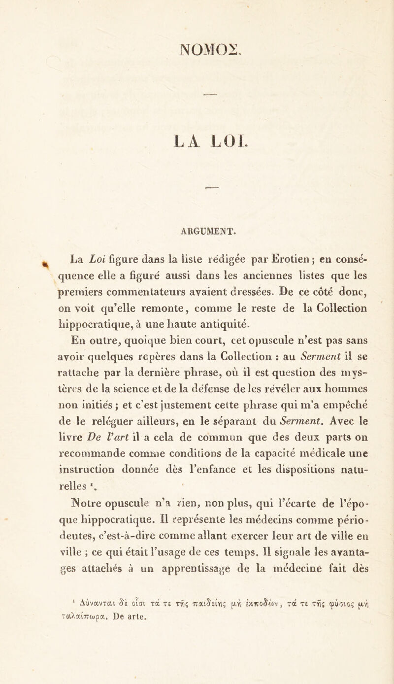 ΝΟΜΟΣ, LA LOI ARGUMENT. La Loi figure dafis la liste rédigée par Erotien ; en consé- quence elle a figuré aussi dans les anciennes listes que les premiers commentateurs avaient dressées. De ce côté donc, on voit qu’elle remonte, comme le reste de la Collection hippocratique, à une haute antiquité. En outre,, quoique bien court, cet opuscule n’est pas sans avoir quelques repères dans la Collection : au Serment il se rattache par la dernière phrase, où il est question des mys- tères de la science et de la défense de les révéler aux hommes non initiés ; et c’est justement cette phrase qui m’a empêché de le reléguer ailleurs, en le séparant du Serment. Avec le livre De Vart il a cela de commun que des deux parts on recommande comme conditions de la capacité médicale une instruction donnée dès l’enfance et les dispositions natu- relles *. INotre opuscule n’a rien, non plus, qui l’écarte de l’épo- que hippocratique. Il représente les médecins comme pério- deutes, c’est-à-dire comme allant exercer leur art de ville en ville ; ce qui était l’usage de ces temps. 11 signale les avanta- ges attachés à un apprentissage de la médecine fait dès 1 Δύναντοα 8k οίσι τά τε της παώ'είης ρ.η Ικπο§ύν , τά τε της φύσιος υ,ή ταλαίπωρα. De arte.