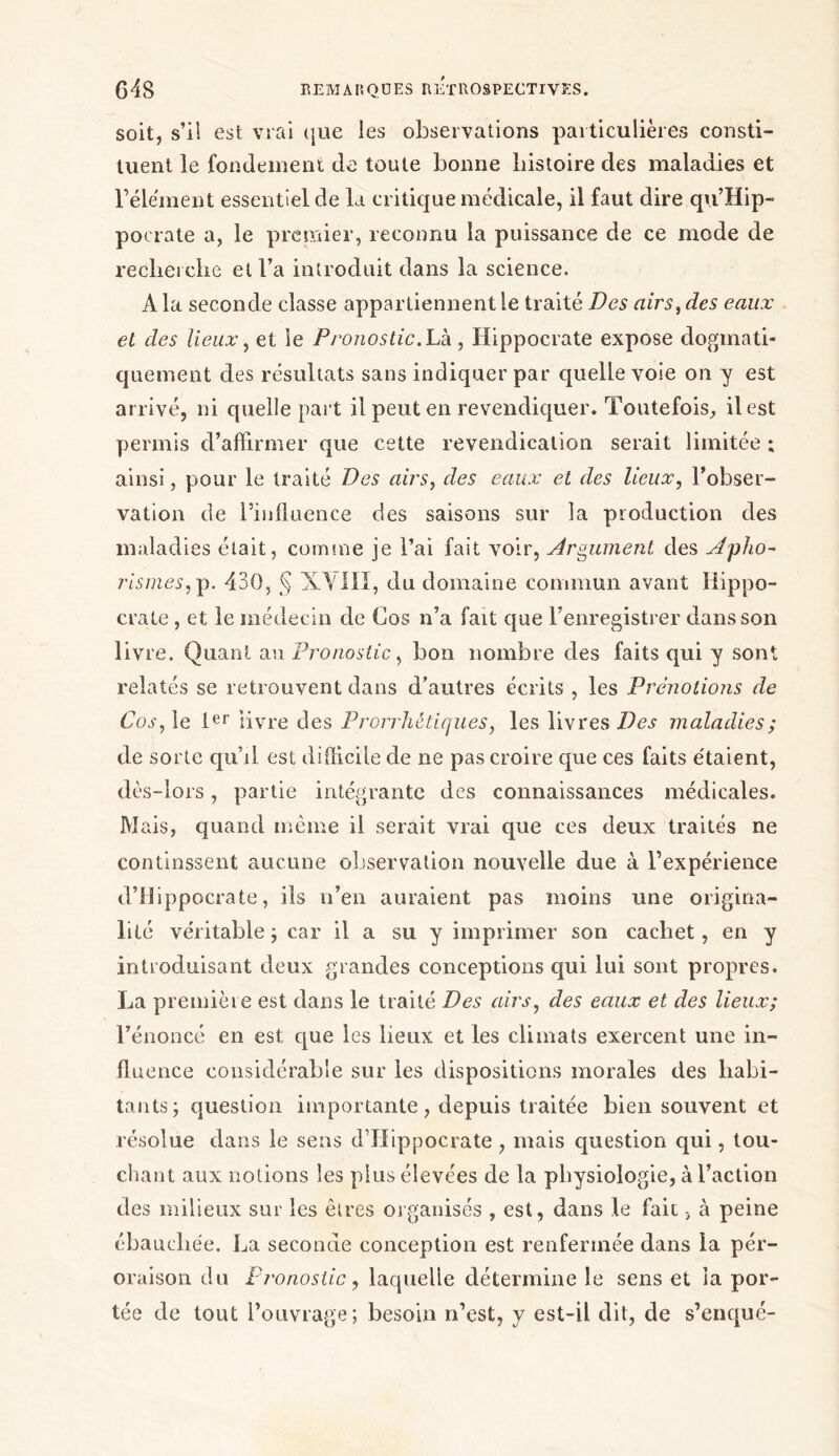 soit, s’il est vrai que les observations particulières consti- tuent le fondement de toute bonne histoire des maladies et l’élément essentiel de la critique médicale, il faut dire qu’Hip- pocrate a, le premier, reconnu la puissance de ce mode de recherche et l’a introduit dans la science. A la seconde classe appartiennent le traité Des airs, des eaux el des lieux, et le P/'onostic.Lk, Hippocrate expose dogmati- quement des résultats sans indiquer par quelle voie on y est arrivé, ni quelle paî t il peut en revendiquer. Toutefois, il est permis d’affirmer que cette revendication serait limitée ; ainsi, pour le traité Des airs, des eaux et des lieux, l’obser- vation de l’influence des saisons sur la production des maladies était, comme je l’ai fait voir, Argument des Apho- rismes,p. 430, § XVIII, du domaine commun avant Hippo- crate , et le médecin de Cos n’a fait que l’enregistrer dans son livre. Quant an Pronostic, bon nombre des faits qui y sont relatés se retrouvent dans d’autres écrits , les Prénotions de Cos, le 1er livre des Prorrhètiques, les livres Des maladies; de sorte qu’il est difficile de ne pas croire que ces faits étaient, dès-lors, partie intégrante des connaissances médicales. JV1 ais, quand même il serait vrai que ces deux traités ne continssent aucune observation nouvelle due à l’expérience d’Hippocrate, ils n’en auraient pas moins une origina- lité véritable ; car il a su y imprimer son cachet, en y introduisant deux grandes conceptions qui lui sont propres. La première est dans le traité Des airs, des eaux et des lieux; l’énoncé en est que les lieux et les climats exercent une in- fluence considérable sur les dispositions morales des habi- tants; question importante, depuis traitée bien souvent et résolue dans le sens d’Hippocrate , mais question qui, tou- chant aux notions les plus élevées de la physiologie, à l’action des milieux sur les êtres organisés , est, dans le fait 5 à peine ébauchée. La seconde conception est renfermée dans la pér- oraison du Pronostic, laquelle détermine le sens et la por- tée de tout l’ouvrage; besoin n’est, y est-il dit, de s’enqué-