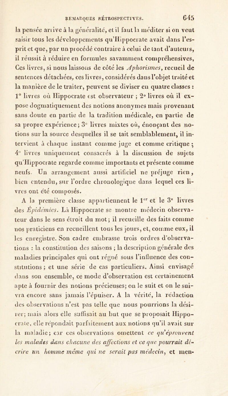 la pensée arrive à la généralité, et il faut la méditer si on veut saisir tons les développements qu’Hippocrate avait dans l’es- prit et que, par un procédé contraire à celui de tant d’auteurs, il réussit à réduire en formules savamment compréhensives, Ces livres, si nous laissons de côté les Aphorismes, recueil de sentences détachées, ces livres, considérés dans l’objet traité et la manière de le traiter, peuvent se diviser en quatre classes : 1° livres où Hippocrate est observateur ; 2° livres où il ex- pose dogmatiquement des notions anonymes mais provenant sans doute en partie de la tradition médicale, en partie de sa propre expérience ; 3° livres mixtes où, énonçant des no- tions sur la source desquelles il se tait semblablement, il in- tervient à chaque instant comme juge et comme critique · 4° livres uniquement consacrés à la discussion de sujets qu’Hippocrate regarde comme importants et présente comme neufs. Un arrangement aussi artificiel ne préjuge rien, bien entendu, sur l’ordre chronologique dans lequel ces li- vres ont été composés. A Î3 première classe appartiennent le 1er et le 3e livres des Épidémies. Là Hippocrate se montre médecin observa- teur dans le sens étroit du mot ; il recueille des faits comme nos praticiens en recueillent tous les jours, et, comme eux, il les enregistre. Son cadre embrasse trois ordres d’observa- tions : la constitution des saisons ; la description générale des maladies principales qui ont régné sous l’influence des con- stitutions ; et une série de cas particuliers. Ainsi envisagé dans son ensemble, ce mode d’observation est certainement apte à fournir des notions précieuses; on le suit et on le sui- vra encore sans jamais l’épuiser. A la vérité, la rédaction des observations n’est pas telle que nous pourrions la dési- rer; mais alors elle suffisait au but que se proposait Hippo- crate, elle répondait parfaitement aux notions qu’il avait sur la maladie; car ces observations omettent ce quéprouvent les malades dans chacune des affections et ce que pourrait dé- crire un homme même qui ne serait pas médecin, et men-