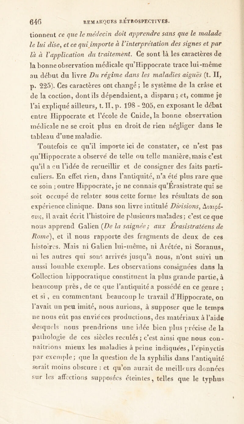 tionnent ce que le médecin doit apprendre sans que le malade le lui dise, et ce qui importe à Vinterprétation des signes et par là à Vapplication du traitement. Ce sont là les caractères de la bonne observation médicale qu'Hippocrate trace lui-même au début du livre Du régime dans les maladies aiguës (t. Il, p. 225). Ces caractères ont changé ; le système de la crâse et de la coction, dont ils dépendaient, a disparu; et, comme je l’ai expliqué ailleurs, t. II, p. 198 - 205, en exposant le débat entre Hippocrate et l’école de Cnide, la bonne observation médicale ne se croit plus en droit de rien négliger dans le tableau d’une maladie. Toutefois ce qu’il importe ici de constater, ce n’est pas qu’Hippocrate a observé de telle ou telle manière, mais c’est qu’il a eu l’idée de recueillir et de consigner des faits parti- culiers. En effet rien, dans l’antiquité, n’a été plus rare que ce soin ; outre Hippocrate, je ne connais qu’Erasistrate qui se soit occupé de relater sous cette forme les résultats de son expérience clinique. Dans son livre intitulé Divisions, Διαιρέ- σεις, il avait écrit l’histoire de plusieurs malades; c’est ce que nous apprend Galien [De la saignée ; aux Erasislratéens de Rome), et il nous rapporte des fragments de deux de ces histoires. Mais ni Galien lui-même, ni Arétée, ni Soranus, ni les autres qui sont arrivés jusqu’à nous, n’ont suivi un aussi louable exemple. Les observations consignées dans la Collection hippocratique constituent la plus grande partie, à beaucoup près, de ce que l’antiquité a possédé en ce genre ; et si , en commentant beaucoup le travail d’Hippocrate, on l’avait un peu imité, nous aurions, à supposer que le temps ne nous eût pas envié ces productions, des matériaux à l’aide desquels nous prendrions une idée bien plus précise de la pathologie de ces siècles reculés ; c’est ainsi que nous con- naîtrions mieux les maladies à peine indiquées, Fépinyctis par exemple; que la question de la syphilis dans l’antiquité serait moins obscure ; et qu’on aurait de meilleurs données sur les affections supposées éteintes, telles que le typhus