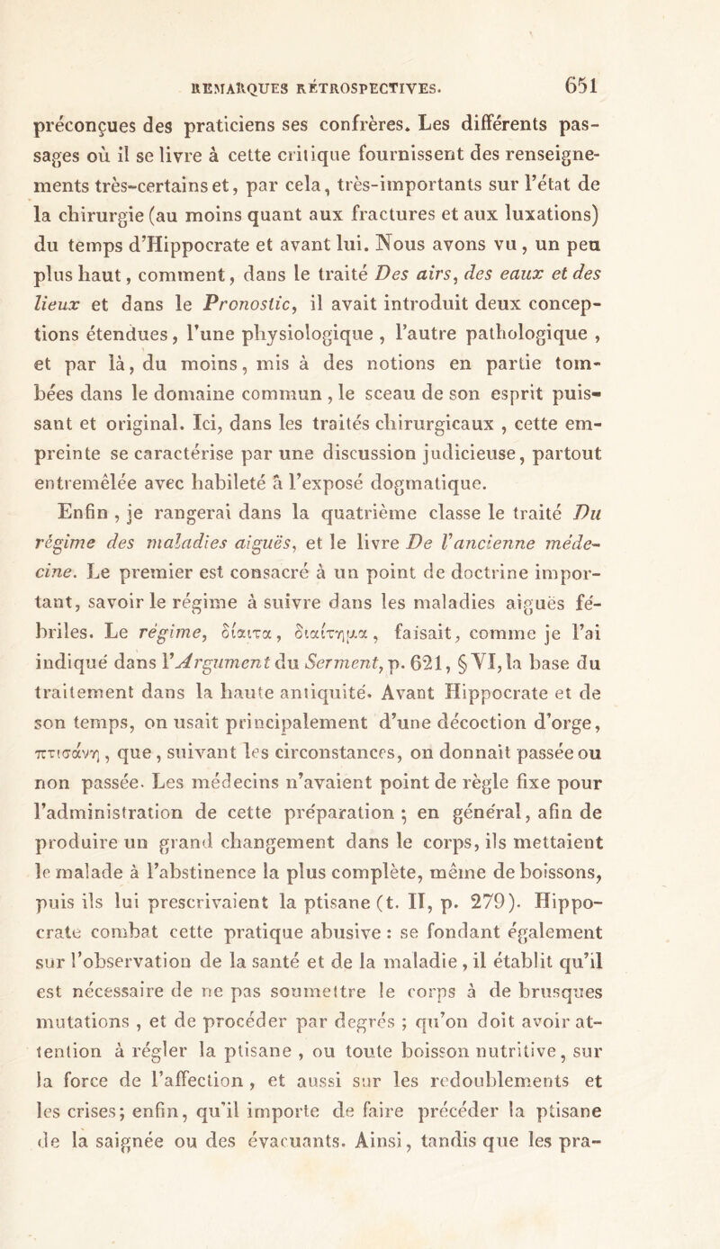 préconçues des praticiens ses confrères» Les différents pas- sages où il se livre à cette critique fournissent des renseigne- ments très-certains et, par cela, très-importants sur l’état de la chirurgie (au moins quant aux fractures et aux luxations) du temps d’Hippocrate et avant lui. Nous avons vu , un peu plus haut, comment, dans le traité Des airs, des eaux et des lieux et dans le Pronostic, il avait introduit deux concep- tions étendues, l’une physiologique , l’autre pathologique , et par là, du moins, mis à des notions en partie tom- bées dans le domaine commun , le sceau de son esprit puis- sant et original. Ici, dans les traités chirurgicaux , cette em- preinte se caractérise par une discussion judicieuse, partout entremêlée avec habileté à l’exposé dogmatique. Enfin , je rangerai dans la quatrième classe le traité Du régime des maladies aiguës, et le livre De Vancienne méde- cine. Le premier est consacré à un point de doctrine impor- tant, savoir le régime à suivre dans les maladies aiguës fé- briles. Le régime, δίαιτα, διαίτημα, faisait, comme je l’ai indiqué dans Y Argument du Serment, p. 621, §YI,la base du traitement dans la haute antiquité. Avant Hippocrate et de son temps, on usait principalement d’une décoction d’orge, πτισάνη , que, suivant les circonstances, on donnait passée ou non passée. Les médecins n’avaient point de règle fixe pour l’administration de cette préparation; en général, afin de produire un grand changement dans le corps, ils mettaient le malade à l’abstinence la plus complète, même de boissons, puis ils lui prescrivaient la ptisane(t. II, p. 279). Hippo- crate combat cette pratique abusive : se fondant également sur l’observation de la santé et de la maladie , il établit qu’il est nécessaire de ne pas soumettre le corps à de brusques mutations , et de procéder par degrés ; qu’on doit avoir at- tention à régler la ptisane , ou toute boisson nutritive, sur la force de l’affection , et aussi sur les redoublements et les crises; enfin, qu’il importe de faire précéder la ptisane de la saignée ou des évacuants. Ainsi, tandis que les pra-