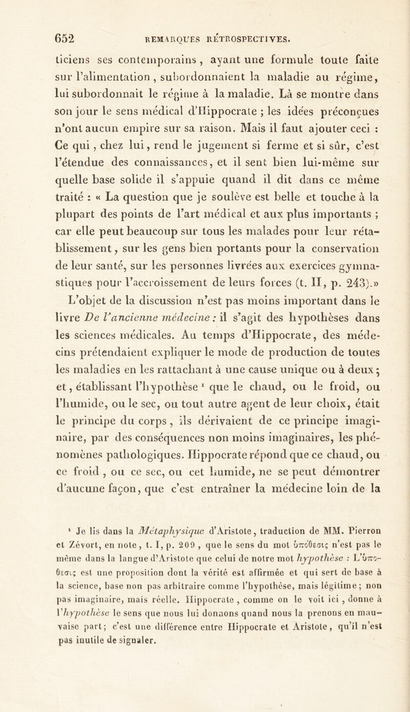 ticiens ses contemporains, ayant une formule toute faite sur l’alimentation , subordonnaient la maladie au régime, lui subordonnait le régime à la maladie. Là se montre dans son jour le sens médical d’Hippocrate ; les idées préconçues n’ont aucun empire sur sa raison. Mais il faut ajouter ceci : Ce qui, chez lui, rend le jugement si ferme et si sûr, c’est l’étendue des connaissances, et il sent bien lui-même sur quelle base solide il s’appuie quand il dit dans ce même traité : « La question que je soulève est belle et touche à la plupart des points de l’art médical et aux plus importants ; car elle peut beaucoup sur tous les malades pour leur réta- blissement , sur les gens bien portants pour la conservation de leur santé, sur les personnes livrées aux exercices gymna- stiques pour l’accroissement de leurs forces (t. II, p. 243).» L’objet de la discussion n’est pas moins important dans le livre De Vancienne médecine : il s’agit des hypothèses dans les sciences médicales. Au temps d’Hippocrate, des méde- cins prétendaient expliquer le mode de production de toutes les maladies en les rattachant à une cause unique ou à deux ; et, établissant l’hypothèse 1 que le chaud, ou le froid, ou l’humide, ou le sec, ou tout autre agent de leur choix, était le principe du corps , ils dérivaient de ce principe imagi- naire, par des conséquences non moins imaginaires, les phé- nomènes pathologiques. Hippocrate répond que ce chaud, ou ce froid , ou ce sec, ou cet humide, ne se peut démontrer d’aucune façon, que c’est entraîner la médecine loin de la 1 Je lis dans la Métaphysique d’Aristote, traduction de MM. Pierron et Zévort, en note, t. I, p. 209 , que le sens du mot υπο'θεσις n’est pas le même dans la langue d’Aristote que celui de notre mot hypothèse : L’Otto- Οεσις est une proposition dont la vérité est affirmée et qui sert de base à la science, base non pas arbitraire comme l’iiypolhèse, mais légitime; non pas imaginaire, mais réelle. Hippocrate , comme on le voit ici , donne à l'hypothèse le sens que nous lui donnons quand nous la prenons en mau- vaise part; c’est une différence entre Hippocrate et Aristote, qu’il n’est pas inutile de signaler.