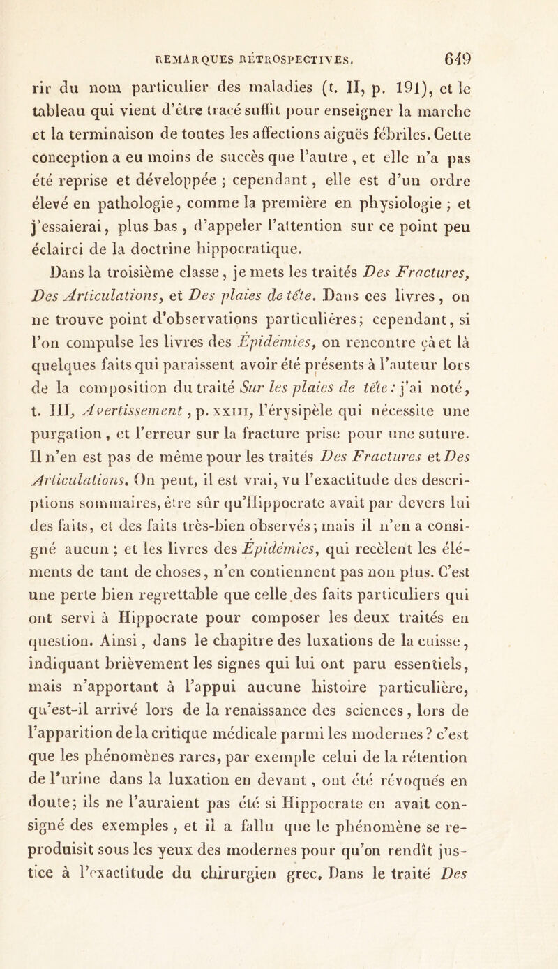 rir du nom particulier des maladies (t. II, p. 191), et le tableau qui vient d'être tracé suffit pour enseigner la marche et la terminaison de toutes les affections aiguës fébriles. Cette conception a eu moins de succès que l’autre , et elle n’a pas été reprise et développée ; cependant, elle est d’un ordre élevé en pathologie, comme la première en physiologie : et j’essaierai, plus bas, d’appeler l’attention sur ce point peu éclairci de la doctrine hippocratique. Dans la troisième classe , je mets les traités Des Fractures, Des Articulations, et Des plaies de tête. Dans ces livres, on ne trouve point d’observations particulières; cependant, si l’on compulse les livres des Épidémies, on rencontre çàet là quelques faits qui paraissent avoir été présents à l’auteur lors de la composition du traité Sur les plaies de tête : j’ai noté, t. III, Avertissement, p. xxm, l’érysipèle qui nécessite une purgation , et l’erreur sur la fracture prise pour une suture. Il n’en est pas de même pour les traités Des Fractures et Des Articulations. On peut, il est vrai, vu l’exactitude des descri- ptions sommaires, être sûr qu’ilippoerate avait par devers lui des faits, et des faits très-bien observés ; mais il n’en a consi- gné aucun ; et les livres des Épidémies, qui recèlent les élé- ments de tant de choses, n’en contiennent pas non plus. C’est une perte bien regrettable que celle des faits particuliers qui ont servi à Hippocrate pour composer les deux traités en question. Ainsi, dans le chapitre des luxations de la cuisse, indiquant brièvement les signes qui lui ont paru essentiels, mais n’apportant à l’appui aucune histoire particulière, qu’est-il arrivé lors de la renaissance des sciences, lors de l’apparition de la critique médicale parmi les modernes ? c’est que les phénomènes rares, par exemple celui de la rétention de Γ urine dans la luxation en devant, ont été révoqués en doute; ils ne l’auraient pas été si Hippocrate en avait con- signé des exemples , et il a fallu que le phénomène se re- produisît sous les yeux des modernes pour qu’on rendît jus- tice à l’exactitude du chirurgien grec. Dans le traité Des