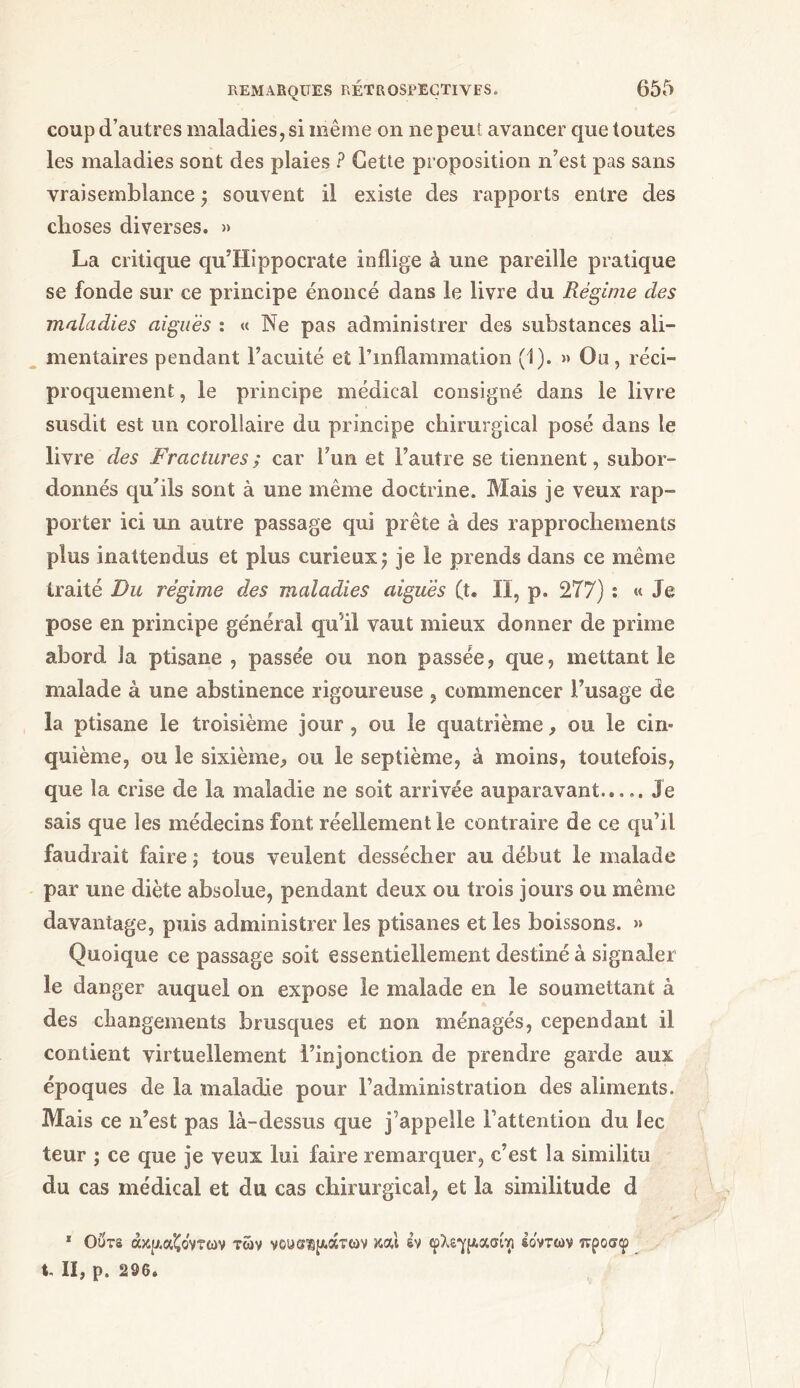 coup d’autres maladies, si même on ne peut avancer que toutes les maladies sont des plaies ? Cette proposition n’est pas sans vraisemblance ; souvent il existe des rapports entre des choses diverses. » La critique qu’Hippocrate inflige à une pareille pratique se fonde sur ce principe énoncé dans le livre du Régime des maladies aiguës : « Ne pas administrer des substances ali- mentaires pendant l’acuité et l’inflammation (1). » Ou, réci- proquement , le principe médical consigné dans le livre susdit est un corollaire du principe chirurgical posé dans le livre des Fractures; car l’un et l’autre se tiennent, subor- donnés qu’ils sont à une même doctrine. Mais je veux rap- porter ici un autre passage qui prête à des rapprochements plus inattendus et plus curieux; je le prends dans ce même traité Du régime des maladies aiguës (t. Il, p. 277) : « Je pose en principe général qu'il vaut mieux donner de prime abord la ptisane , passe'e ou non passée, que, mettant le malade à une abstinence rigoureuse , commencer l’usage de la ptisane le troisième jour , ou le quatrième, ou le cin- quième, ou le sixième, ou le septième, à moins, toutefois, que la crise de la maladie ne soit arrivée auparavant..... Je sais que les médecins font réellement le contraire de ce qu’il faudrait faire ; tous veulent dessécher au début le malade par une diète absolue, pendant deux ou trois jours ou même davantage, puis administrer les ptisanes et les boissons. »» Quoique ce passage soit essentiellement destiné à signaler le danger auquel on expose le malade en le soumettant à des changements brusques et non ménagés, cependant il contient virtuellement l’injonction de prendre garde aux époques de la maladie pour l’administration des aliments. Mais ce n’est pas là-dessus que j’appelle l’attention du lee leur ; ce que je veux lui faire remarquer, c’est la similitu du cas médical et du cas chirurgical, et la similitude d 1 Ours άκ^αζοντων των νοϋ^^άτων καί εν φλεγ^ασαι Ιόντων τνροσφ X. II, ρ. 296.