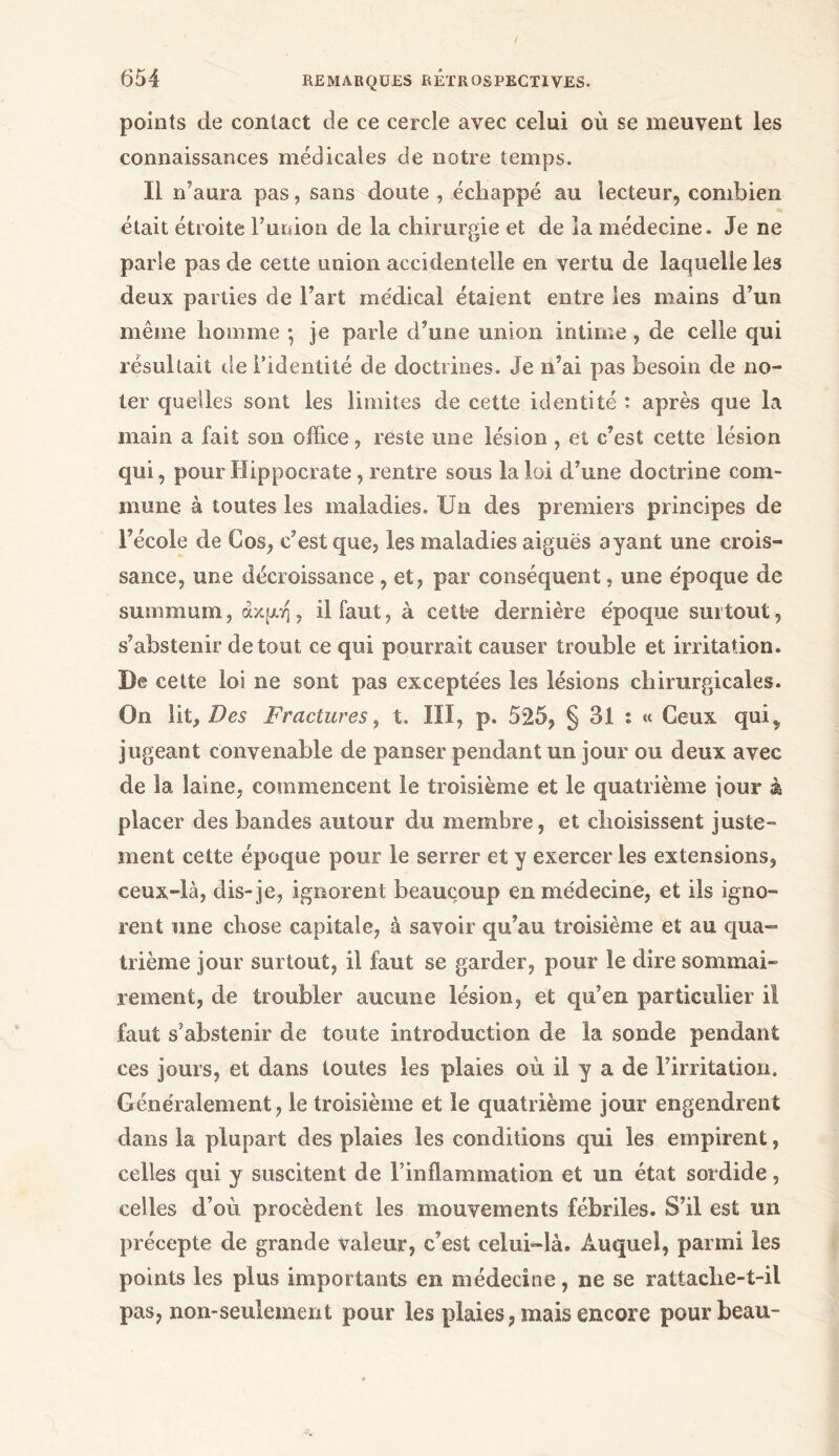 points de contact de ce cercle avec celui où se meuvent les connaissances médicales de notre temps. Il n’aura pas, sans doute , échappé au lecteur, combien était étroite l’union de la chirurgie et de la médecine. Je ne parle pas de cette union accidentelle en vertu de laquelle les deux parties de l’art médical étaient entre les mains d’un même homme ·, je parle d’une union intime, de celle qui résultait de l’identité de doctrines. Je n’ai pas besoin de no- ter quelles sont les limites de cette identité : après que la main a fait son office, reste une lésion , et c’est cette lésion qui, pour Hippocrate, rentre sous la loi d’une doctrine com- mune à toutes les maladies. Un des premiers principes de l’école de Cos, c’est que, les maladies aiguës ayant une crois- sance, une décroissance , et, par conséquent, une époque de summum, άκμη, il faut, à celée dernière époque surtout, s’abstenir de tout ce qui pourrait causer trouble et irritation. De cette loi ne sont pas exceptées les lésions chirurgicales. On lit. Des Fractures, t. III, p. 525, § 31 : « Ceux qui», jugeant convenable de panser pendant un jour ou deux avec de la laine, commencent le troisième et le quatrième jour à placer des bandes autour du membre, et choisissent juste- ment cette époque pour le serrer et y exercer les extensions, ceux-là, dis-je, ignorent beaucoup en médecine, et ils igno- rent une chose capitale, à savoir qu’au troisième et au qua- trième jour surtout, il faut se garder, pour le dire sommai- rement, de troubler aucune lésion, et qu’en particulier il faut s’abstenir de toute introduction de la sonde pendant ces jours, et dans toutes les plaies où il y a de l’irritation. Généralement, le troisième et le quatrième jour engendrent dans la plupart des plaies les conditions qui les empirent, celles qui y suscitent de l’inflammation et un état sordide, celles d’où procèdent les mouvements fébriles. S’il est un précepte de grande valeur, c’est celui-là. Auquel, parmi les points les plus importants en médecine, ne se rattache-t-il pas, non-seulement pour les plaies, mais encore pour beau-