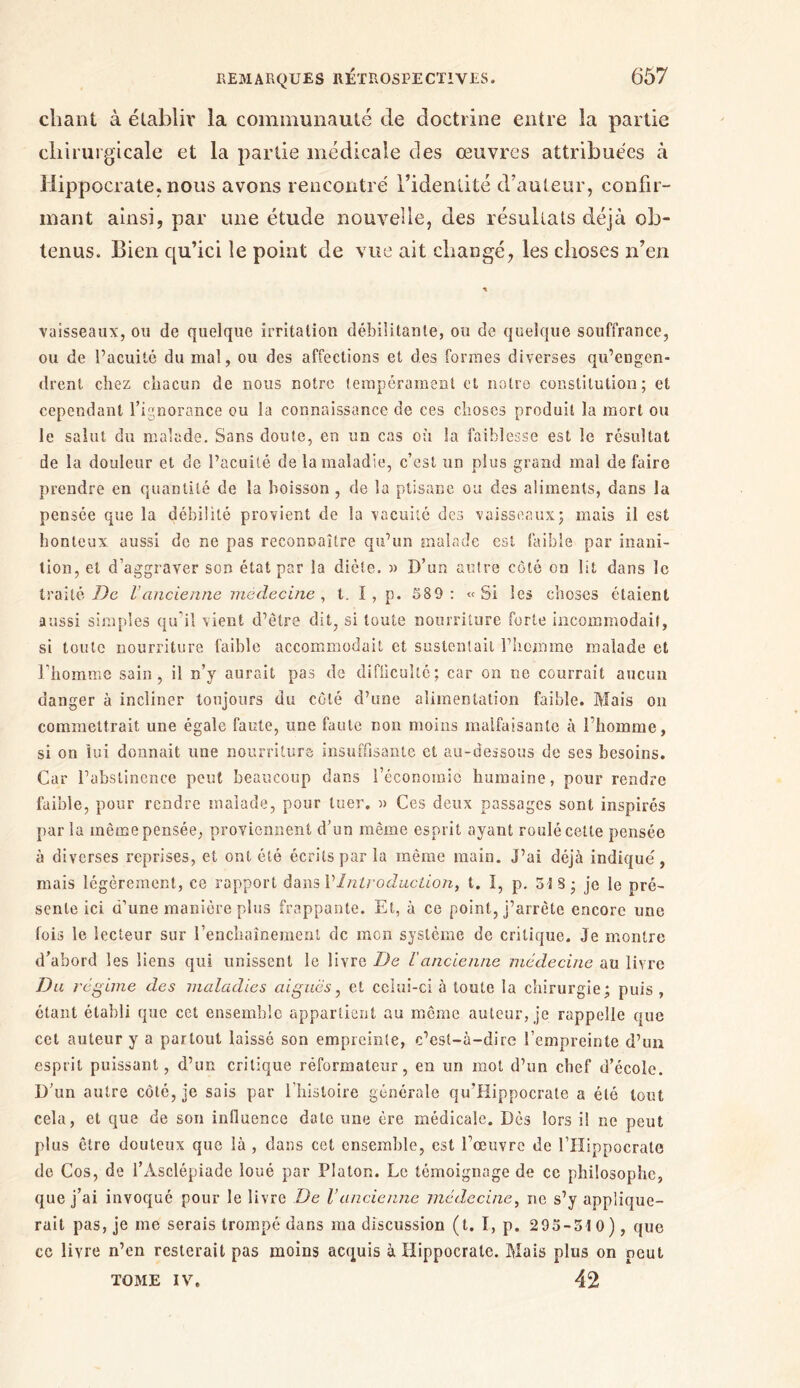 chant à établir la communauté de doctrine entre la partie chirurgicale et la partie médicale clés œuvres attribuées à Hippocrate, nous avons rencontré l’identité d’auteur, confir- mant ainsi, par une étude nouvelle, des résultats déjà ob- tenus. Bien qu’ici le point de vue ait changé, les choses n’en vaisseaux, ou de quelque irritation débilitante, ou de quelque souffrance, ou de l’acuité du mal, ou des affections et des formes diverses qu’engen- drent chez chacun de nous notre tempérament et notre constitution; et cependant l’ignorance ou la connaissance de ces choses produit la mort ou le salut du malade. Sans doute, en un cas où la faiblesse est le résultat de la douleur et de l’acuité de la maladie, c’est un plus grand mal de faire prendre en quantité de la boisson , de la ptisane ou des aliments, dans la pensée que la débilité provient de la vacuité des vaisseaux; mais il est honteux aussi de ne pas reconnaître qu’un malade est faible par inani- tion, et d’aggraver son état par la diète, » D’un autre côté on lit dans le traité De Vancienne médecine, t. ï , p. 589: «Si les choses étaient aussi simples qu’il vient d’être dit, si toute nourriture forte incommodait, si toute nourriture faible accommodait et sustentait l’homme malade et l’homme sain, il n’y aurait pas de difficulté; car on ne courrait aucun danger à incliner toujours du côté d’une alimentation faible. Mais on commettrait une égale faute, une faute non moins malfaisante à l’homme, si on lui donnait une nourriture insuffisante et au-dessous de ses besoins. Car l’abstinence peut beaucoup dans l’économie humaine, pour rendre faible, pour rendre malade, pour tuer. » Ces deux passages sont inspirés par la même pensée, proviennent d’un même esprit ayant roulé cette pensée à diverses reprises, et ont été écrits par la même main, j’ai déjà indique, mais légèrement, ce rapport dans VIntroduction, t. I, p. 5 ï S * je le pré- sente ici d’une manière plus frappante. Et, à ce point, j’arrête encore une fois le lecteur sur l’enchaînement de mon système de critique. Je montre d’abord les liens qui unissent le livre De ΐancienne médecine au livre Du régime des maladies aiguës, et celui-ci à toute la chirurgie; puis , étant établi que cct ensemble appartient au même auteur, je rappelle que cet auteur y a partout laissé son empreinte, c’est-à-dire l’empreinte d’un esprit puissant, d’un critique réformateur, en un mot d’un chef d’école. D’un autre côté, je sais par l’histoire générale qu’Hippocrate a été tout cela, et que de son influence date une ère médicale. Dès lors il ne peut plus être douteux que là , dans cet ensemble, est l’œuvre de l’Hippocrate de Cos, de l’Àsclépiade loué par Platon. Le témoignage de cc philosophe, que j’ai invoqué pour le livre De Vancienne médecine, ne s’y applique- rait pas, je me serais trompé dans ma discussion (t. I, p. 295-510), que ce livre n’en resterait pas moins acquis à Hippocrate. Mais plus on peut TOME IV. 42