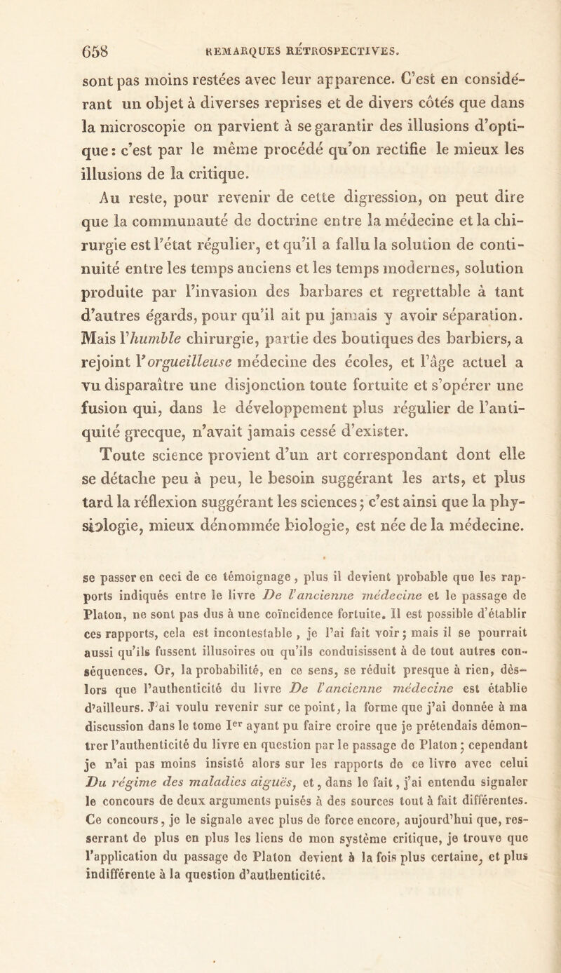 sont pas moins restées avec leur apparence. C’est en considé- rant un objet à diverses reprises et de divers côtés que dans la microscopie on parvient à se garantir des illusions d’opti- que : c’est par le même procédé qu’on rectifie le mieux les illusions de la critique. Au reste, pour revenir de cette digression, on peut dire que la communauté de doctrine entre la médecine et la chi- rurgie est l’état régulier, et qu’il a fallu la solution de conti- nuité entre les temps anciens et les temps modernes, solution produite par l’invasion des barbares et regrettable à tant d’autres égards, pour qu’il ait pu jamais y avoir séparation. Mais Y humble chirurgie, partie des boutiques des barbiers, a rejoint Y orgueilleuse médecine des écoles, et Fâge actuel a vu disparaître une disjonction toute fortuite et s’opérer une fusion qui, dans le développement plus régulier de l’anti- quité grecque, n’avait jamais cessé d’exister. Toute science provient d’un art correspondant dont elle se détache peu à peu, le besoin suggérant les arts, et plus tard la réflexion suggérant les sciences 5 c’est ainsi que la phy- siologie, mieux dénommée biologie, est née de la médecine. ge passer en ceci de ce témoignage, plus il devient probable que les rap- ports indiqués entre le livre De ΐancienne médecine et le passage de Platon, ne sont pas dus à une coïncidence fortuite. Il est possible d’établir ces rapports, cela est incontestable , je l’ai fait voir; mais il se pourrait aussi qu’ils fussent illusoires ou qu’ils conduisissent à de tout autres con» séquences. Or, la probabilité, en ce sens, se réduit presque à rien, dès- lors que l’authenticité du livre De Vancienne médecine est établie d’ailleurs. J'ai voulu revenir sur ce point, la forme que j’ai donnée à ma discussion dans le tome Ier ayant pu faire croire que je prétendais démon- trer l’authenticité du livre en question par le passage de Platon ; cependant je n’ai pas moins insisté alors sur les rapports de ce livre avec celui Du régime des maladies aiguës} et, dans le fait, j’ai entendu signaler le concours de deux arguments puisés à des sources tout à fait différentes. Ce concours, je le signale avec plus de force encore, aujourd’hui que, res- serrant de plus en plus les liens de mon système critique, je trouve que l’application du passage de Platon devient à la fois plus certaine, et plus indifférente à la question d’authenticité.