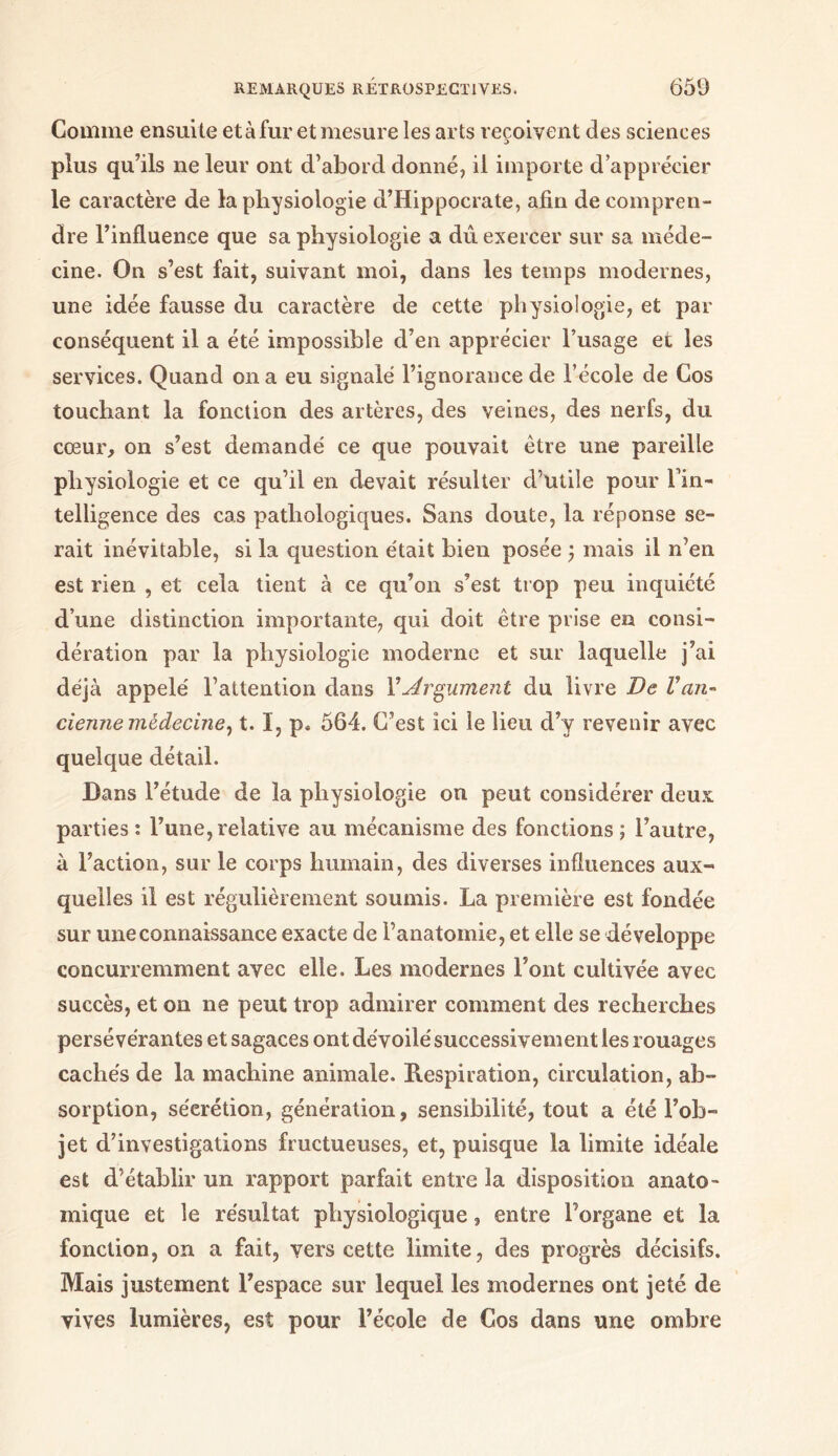 Comme ensuite et à fur et mesure les arts reçoivent des sciences plus qu’ils ne leur ont d’abord donné, il importe d’apprécier le caractère de la physiologie d’Hippocrate, afin de compren- dre l’influence que sa physiologie a dû. exercer sur sa méde- cine. On s’est fait, suivant moi, dans les temps modernes, une idée fausse du caractère de cette physiologie, et par conséquent il a été impossible d’en apprécier l’usage et les services. Quand on a eu signalé l’ignorance de l’école de Cos touchant la fonction des artères, des veines, des nerfs, du cœur, on s’est demandé ce que pouvait être une pareille physiologie et ce qu’il en devait résulter d’utile pour Fin- telligence des cas pathologiques. Sans doute, la réponse se- rait inévitable, si la question était bien posée 5 mais il n’en est rien , et cela tient à ce qu’on s’est trop peu inquiété d’une distinction importante, qui doit être prise en consi- dération par la physiologie moderne et sur laquelle j’ai déjà appelé l’attention dans Y Argument du livre De V an- cienne medecme^ 1.1, p. 564. C’est ici le lieu d’y revenir avec quelque détail. Dans l’étude de la physiologie ou peut considérer deux, parties : l’une, relative au mécanisme des fonctions ; l’autre, à l’action, sur le corps humain, des diverses influences aux- quelles il est régulièrement soumis. La première est fondée sur une connaissance exacte de l’anatomie, et elle se développe concurremment avec elle. Les modernes Font cultivée avec succès, et on 11e peut trop admirer comment des recherches persévérantes et sagaces ont dévoilé successivement les rouages cachés de la machine animale. Respiration, circulation, ab- sorption, séerétion, génération, sensibilité, tout a été l’ob- jet d’investigations fructueuses, et, puisque la limite idéale est d’établir un rapport parfait entre la disposition anato- mique et le résultat physiologique, entre l’organe et la fonction, on a fait, vers cette limite, des progrès décisifs. Mais justement l’espace sur lequel les modernes ont jeté de vives lumières, est pour l’école de Cos dans une ombre