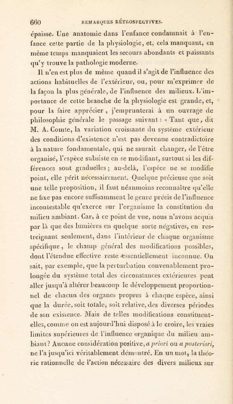 épaisse. Une anatomie dans l’enfance condamnait à l’en- fance celte partie de la physiologie, et, cela manquant, en même temps manquaient les secours abondants et paissants qu’y trouve la pathologie moderne. Il n’en est plus de même quand il s’agit de l’influence des actions habituelles de l’extérieur, ou, pour m’exprimer de la façon la plus générale, de l’influence des milieux. L'im- portance de cette branche de la physiologie est grande, et, pour la faire apprécier , Remprunterai à un ouvrage de philosophie générale le passage suivant: «Tant que, dit M. A. Comte, la variation croissante du système extérieur des conditions d’existence n’est pas devenue contradictoire à la nature fondamentale, qui ne saurait changer, de l’être organisé, l’espèce subsiste en se modifiant, surtout si les dif- férences sont graduelles ; au-delà, l’espèce ne se modifie point, elle périt nécessairement. Quelque précieuse que soit une telle proposition, il faut néanmoins reconnaître qu’elle ne fixe pas encore suffisamment le genre précis de l’influence incontestable qu’exerce sur l’organisme la constitution du milieu ambiant, Car, à ce point de vue, nous n’avons acquis par là que des lumières en quelque sorte négatives, en res- treignant seulement, dans l’intérieur de chaque organisme spécifique, le champ général des modifications possibles, dont l’étendue effective reste Essentiellement inconnue. On sait, par exemple, que la perturbation convenablement pro- longée du système total des circonstances extérieures peut aller jusqu’à altérer beaucoup le développement proportion- nel de chacun des organes propres à chaque espèce, ainsi que la durée, soit totale, soit relative, des diverses périodes de son existence. Mais de telles modifications constituent- elles, comme on est aujourd’hui disposé à le croire, les vraies limites supérieures de l’influence organique du milieu am- biant? Aucune considération positive, a priori ou a posteriori, ne l’a jusqu’ici véritablement démontré. En un mot, la théo- rie rationnelle de l’action nécessaire des divers milieux sur