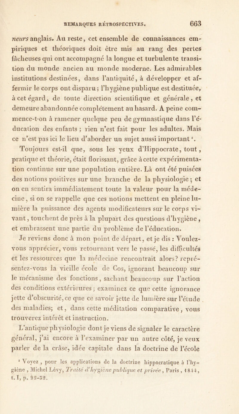 Heurs anglais* Au reste, cet ensemble de connaissances em- piriques et théoriques doit être mis au rang des pertes fâcheuses qui ont accompagné la longue et turbulente transi- tion du monde ancien au monde moderne. Les admirables institutions destinées, dans l’antiquité, à développer et af- fermir le corps ont disparu ; l’hygiène publique est destituée, à cet égard, de toute direction scientifique et générale, et demeure abandonnée complètement au hasard. A peine com- mence-t-on à ramener quelque peu de gymnastique dans Fé- ducation des enfants ; rien n’est fait pour les adultes. Mais ce n’est pas ici le lieu d’aborder un sujet aussi important \ Toujours est-il que, sous les yeux d’Hippocrate, tout, pratique et théorie, était florissant, grâce à cette expérimenta- tion continue sur une population entière. Là ont été puisées des notions positives sur une branche de la physiologie ; et on en sentira immédiatement toute la valeur pour la méde- cine, si on se rappelle que ces notions mettent en pleine lu- mière la puissance des agents modificateurs sur le corps vi- vant , touchent de près à la plupart des questions d’hygiène , et embrassent une partie du problème de l’éducation. Je reviens donc à mon point de départ, et je dis : Voulez- vous apprécier, vous retournant vers le passé, les difficultés et les ressources que la médecine rencontrait alors? repré- sentez-vous la vieille école de Cos, ignorant beaucoup sur le mécanisme des fonctions, sachant beaucoup sur Faction des conditions extérieures; examinez ce que cette ignorance jette d’obscurité, ce que ce savoir jette de lumière sur l’étude des maladies; et, dans cette méditation comparative , vous trouverez intérêt et instruction. L’antique physiologie dont je viens de signaler le caractère général, j’ai encore à l’examiner par un autre côté, je veux parler de la crâse, idée capitale dans la doctrine de l’école 1 Voyez , pour les applications de la doctrine hippocratique à l’hy- giène , Michel Lévy, Traité d’hygiène publique et privée , Paris , 1844, t.I, p. 22-52.