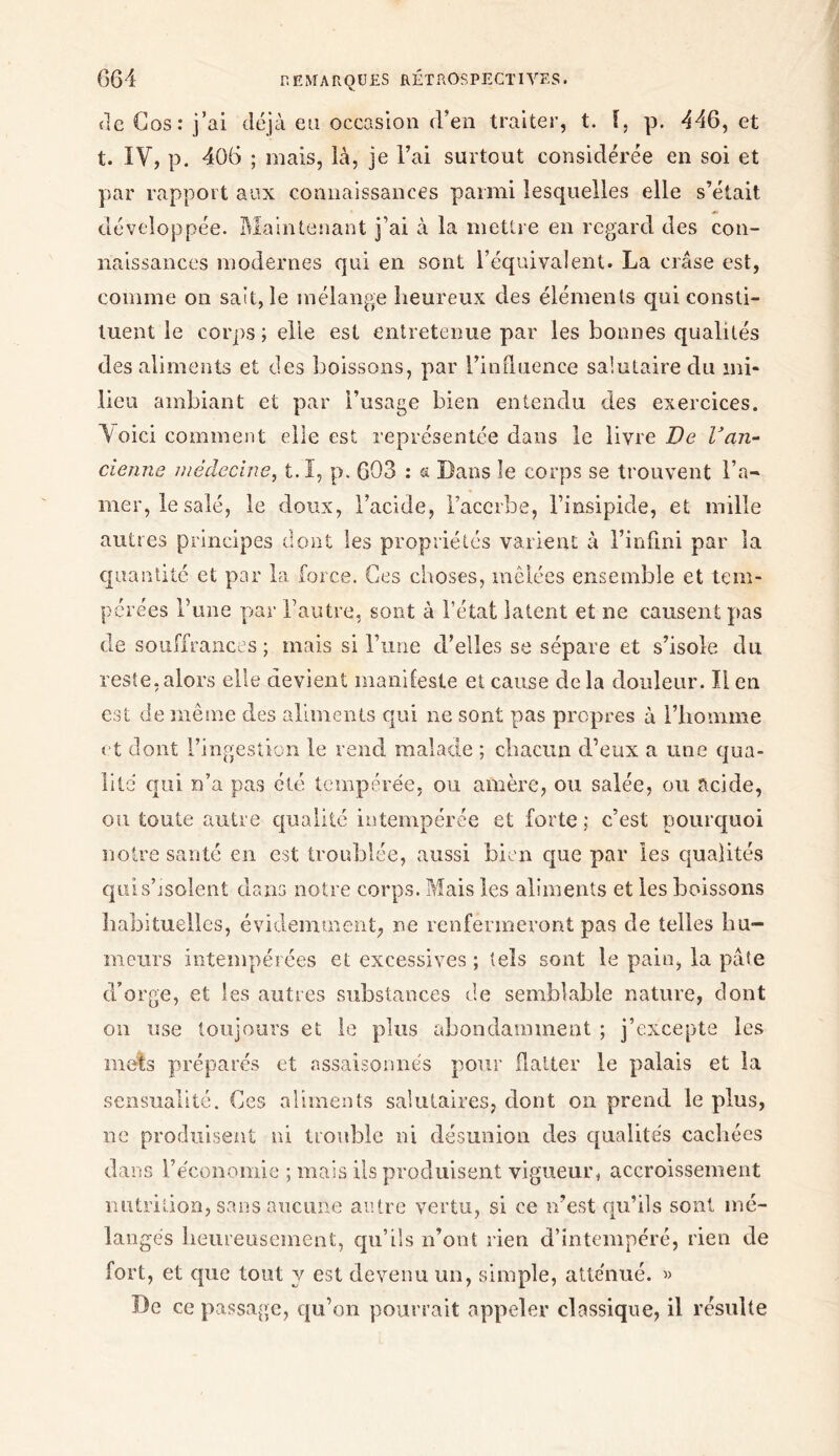 de Gos: j’ai déjà eu occasion d’en traiter, t. i, p. 446, et t. IV, p. 406 ; mais, là, je Fai surtout considérée en soi et par rapport aux connaissances parmi lesquelles elle s’était développée. Maintenant j’ai à la mettre en regard des con- naissances modernes qui en sont l’équivalent. La crâse est, comme on sait, le mélange heureux des éléments qui consti- tuent le corps ; elle est entretenue par les bonnes qualités des aliments et des boissons, par l’iniluence salutaire du mi- lieu ambiant et par l’usage bien entendu des exercices. Voici comment elle est représentée dans le livre Oe Van- cienne médecine, t.I, p. 603 : a Dans le corps se trouvent l’a- mer, le salé, le doux, l’acide, l’acerbe, l’insipide, et mille autres principes dont les propriétés varient à l’infini par la quantité et par la force. Ces choses, mêlées ensemble et tem- pérées l’une par l’autre, sont à l’état latent et ne causent pas de souffrances ; mais si l’une d’elles se sépare et s’isole du reste, alors elle devient manifeste et cause de la douleur. Il en est de même des aliments qui ne sont pas propres à l’homme et dont l’ingestion le rend malade ; chacun d’eux a une qua- lité qui n’a pas été tempérée, ou amère, ou salée, ou acide, ou toute autre qualité intempérée et forte ; c’est pourquoi notre santé en est troublée, aussi bien que par les qualités qui.s’isolent dans notre corps. Mais les aliments et les boissons habituelles, évidemment, ne renfermeront pas de telles hu- meurs intempérées et excessives ; tels sont le pain, la pâte d’orge, et les autres substances de semblable nature, dont on use toujours et le plus abondamment ; j’excepte les mets préparés et assaisonnés pour flatter le palais et la sensualité. Ces aliments salutaires, dont on prend le plus, ne produisent ni trouble ni désunion des qualités cachées dans l’économie ; mais ils produisent vigueur, accroissement nutrition, sans aucune autre vertu, si ce n’est qu’ils sont mé- langés heureusement, qu’ils n’ont rien d’intempéré, rien de fort, et que tout y est devenu un, simple, atténué. » De ce passage, qu’on pourrait appeler classique, il résulte